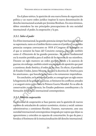 24
F
o
n
d
o
E
d
i
t
o
r
i
a
l
P
U
C
P
Nociones básicas de derecho internacional público
En el plano teórico, la aparición de una nueva forma de organización
política y un nuevo orden jurídico inspiran la nueva denominación de
derecho internacional acuñado por Jeremías Bentham. En estos términos,
deben entenderse las tres principales preocupaciones de esta sociedad
internacional: el poder, la cooperación y la paz.
3.3.1. Sobre el poder
En el foro internacional, las grandes potencias siempre han buscado afirmar
su supremacía, tanto en el ámbito fáctico como en el jurídico. Las grandes
potencias europeas convocaron en 1818 al Congreso de Aquisgrán en
el que se sentaron las bases del Concierto europeo, conocido también
como el «Directorio de las grandes potencias». Su misión fundamental
era la reunión periódica para el análisis de los intereses de sus miembros.
Durante un siglo mantuvo un orden pacífico debido a la ausencia de
guerras; sin embargo, también existió una respuesta de oposición que pasó
a cuestionar, desde América, el orden de las cosas. En efecto, el presidente
de Estados Unidos, James Monroe, enunció la doctrina de «América para
los americanos», que buscaba poner coto a los remanentes imperialistas.
En conclusión, en lo referente al poder, se consagró por un siglo entero
la hegemonía de las grandes potencias, se limitaron los conflictos armados
y se aseguró cierto orden hasta la Primera Guerra Mundial. En su afán de
conservación y supervivencia, los Estados poderosos contribuyeron a la
formación del derecho internacional contemporáneo.
3.3.2. Sobre la cooperación
La necesidad de cooperación se hace patente ante la aparición de nuevos
espacios de articulación de carácter económico, técnico y social: uniones
administrativas y comisiones fluviales. Estamos, nuevamente, ante una
sociedad internacional contemporánea integrada por sujetos que dejan su
egocentrismo y coinciden en espacios de concertación, lo que da paso y
fortalece el fenómeno de la institucionalización del derecho internacional.
 