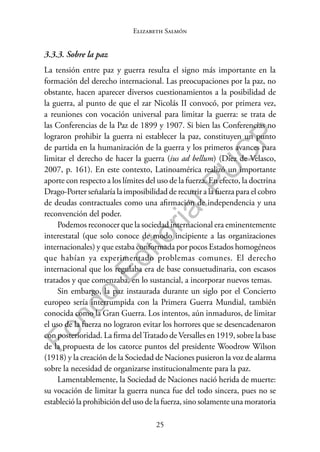 25
F
o
n
d
o
E
d
i
t
o
r
i
a
l
P
U
C
P
Elizabeth Salmón
3.3.3. Sobre la paz
La tensión entre paz y guerra resulta el signo más importante en la
formación del derecho internacional. Las preocupaciones por la paz, no
obstante, hacen aparecer diversos cuestionamientos a la posibilidad de
la guerra, al punto de que el zar Nicolás II convocó, por primera vez,
a reuniones con vocación universal para limitar la guerra: se trata de
las Conferencias de la Paz de 1899 y 1907. Si bien las Conferencias no
lograron prohibir la guerra ni establecer la paz, constituyen un punto
de partida en la humanización de la guerra y los primeros avances para
limitar el derecho de hacer la guerra (ius ad bellum) (Díez de Velasco,
2007, p. 161). En este contexto, Latinoamérica realizó un importante
aporte con respecto a los límites del uso de la fuerza. En efecto, la doctrina
Drago-Porter señalaría la imposibilidad de recurrir a la fuerza para el cobro
de deudas contractuales como una afirmación de independencia y una
reconvención del poder.
Podemos reconocer que la sociedad internacional era eminentemente
interestatal (que solo conoce de modo incipiente a las organizaciones
internacionales) y que estaba conformada por pocos Estados homogéneos
que habían ya experimentado problemas comunes. El derecho
internacional que los regulaba era de base consuetudinaria, con escasos
tratados y que comenzaba, en lo sustancial, a incorporar nuevos temas.
Sin embargo, la paz instaurada durante un siglo por el Concierto
europeo sería interrumpida con la Primera Guerra Mundial, también
conocida como la Gran Guerra. Los intentos, aún inmaduros, de limitar
el uso de la fuerza no lograron evitar los horrores que se desencadenaron
con posterioridad. La firma delTratado de Versalles en 1919, sobre la base
de la propuesta de los catorce puntos del presidente Woodrow Wilson
(1918) y la creación de la Sociedad de Naciones pusieron la voz de alarma
sobre la necesidad de organizarse institucionalmente para la paz.
Lamentablemente, la Sociedad de Naciones nació herida de muerte:
su vocación de limitar la guerra nunca fue del todo sincera, pues no se
estableció la prohibición del uso de la fuerza, sino solamente una moratoria
 