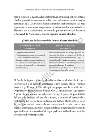 26
F
o
n
d
o
E
d
i
t
o
r
i
a
l
P
U
C
P
Nociones básicas de derecho internacional público
para el recurso a la guerra. Adicionalmente, en términos políticos, Estados
Unidos, paradójicamente, nunca se hizo parte del tratado constitutivo y los
derrotados de la Gran Guerra fueron sometidos a la humillación y al pago
implacable de sus culpas, lo que, entre otros factores, fue aprovechado en
Alemania por el nacionalismo extremo. La prueba máxima del fracaso de
la Sociedad de Naciones es, pues, la Segunda Guerra Mundial.
¿Cuáles son las lecciones de la Primera Guerra Mundial?
Sociedad internacional
entre guerras
Derecho internacional
entre guerras
− Negociación multilateral
− Técnicas de cooperación internacional
− Modelo más institucionalizado
− Función pública internacional diferente
de los Estados (con la aparición de las
formas embrionarias de organizaciones
internacionales)
− Institucionalización del arreglo pacífico de
controversias (con la creación de la Corte
Permanente de Justicia Internacional-CPJI)
− Limitación de los Estados para recurrir a la guerra
− Institucionalización de un sistema precario de
seguridad colectiva y de sanciones
− Preeminencia del Pacto de la Sociedad de
Naciones sobre el derecho Interno
El fin de la Segunda Guerra Mundial se dio en el año 1945 con la
intervención y el acuerdo estratégico entre Joseph Stalin, Franklin
Roosevelt y Winston Churchill, quienes preparaban la creación de la
Organización de las Naciones Unidas (ONU) y planificaban la posguerra.
A pesar de ese marco tan asfixiante, se logró pactar la prohibición
del uso y la amenaza del uso de la fuerza, y se inició el periodo de la
prohibición del uso de la fuerza (ius contra bellum) (Kolb, 2003a, p. 6).
Se consagró, además, una verdadera convicción de rendir cuentas ante
órganos internacionales por el ejercicio de las competencias soberanas. Es
a partir de este momento histórico que podemos hablar de una sociedad
internacional contemporánea.
 