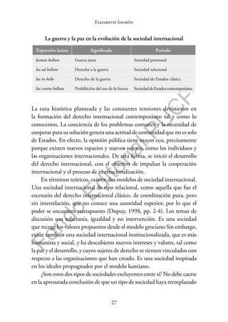 27
F
o
n
d
o
E
d
i
t
o
r
i
a
l
P
U
C
P
Elizabeth Salmón
La guerra y la paz en la evolución de la sociedad internacional
Expresión latina Significado Periodo
Iustum bellum Guerra justa Sociedad preestatal
Ius ad bellum Derecho a la guerra Sociedad relacional
Ius in bello Derecho de la guerra Sociedad de Estados clásica
Ius contra bellum Prohibición del uso de la fuerza SociedaddeEstadoscontemporánea
La ruta histórica planteada y las constantes tensiones devinieron en
la formación del derecho internacional contemporáneo tal y como lo
conocemos. La conciencia de los problemas comunes y la necesidad de
cooperar para su solución genera una actitud de comunidad que no es solo
de Estados. En efecto, la opinión pública tiene mayor eco, precisamente
porque existen nuevos espacios y nuevos sujetos, como los individuos y
las organizaciones internacionales. De esta forma, se inició el desarrollo
del derecho internacional, con el objetivo de impulsar la cooperación
internacional y el proceso de institucionalización.
En términos teóricos, existen dos modelos de sociedad internacional.
Una sociedad internacional de tipo relacional, como aquella que fue el
escenario del derecho internacional clásico, de coordinación pura, pero
sin interrelación, que no conoce una autoridad superior, por lo que el
poder se encuentra yuxtapuesto (Dupuy, 1998, pp. 2-4). Los temas de
discusión son soberanía, igualdad y no intervención. Es una sociedad
que recoge los valores propuestos desde el modelo grociano Sin embargo,
existe también una sociedad internacional institucionalizada, que es más
humanista y social, y ha descubierto nuevos intereses y valores, tal como
la paz y el desarrollo, y cuyos sujetos de derecho se sienten vinculados con
respecto a las organizaciones que han creado. Es una sociedad inspirada
en los ideales propugnados por el modelo kantiano.
¿Son estos dos tipos de sociedades excluyentes entre sí? No debe caerse
en la apresurada conclusión de que un tipo de sociedad haya reemplazado
 