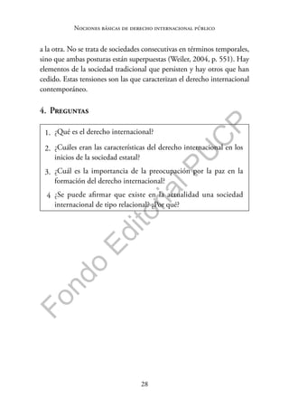 28
F
o
n
d
o
E
d
i
t
o
r
i
a
l
P
U
C
P
Nociones básicas de derecho internacional público
a la otra. No se trata de sociedades consecutivas en términos temporales,
sino que ambas posturas están superpuestas (Weiler, 2004, p. 551). Hay
elementos de la sociedad tradicional que persisten y hay otros que han
cedido. Estas tensiones son las que caracterizan el derecho internacional
contemporáneo.
4. Preguntas
1. ¿Qué es el derecho internacional?
2. ¿Cuáles eran las características del derecho internacional en los
inicios de la sociedad estatal?
3. ¿Cuál es la importancia de la preocupación por la paz en la
formación del derecho internacional?
4 ¿Se puede afirmar que existe en la actualidad una sociedad
internacional de tipo relacional? ¿Por qué?
 