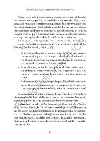 32
F
o
n
d
o
E
d
i
t
o
r
i
a
l
P
U
C
P
Nociones básicas de derecho internacional público
Ahora bien, esta postura resulta incompatible con el derecho
internacional contemporáneo, tanto desde un punto de vista lógico como
desde su formulación contemporánea. Respecto de lo primero, el derecho
internacional reconoce a los Estados la capacidad de crear nuevas entidades
internacionales mediante su voluntad y, específicamente, a través de
tratados. Sostener que el Estado es el único sujeto de derecho internacional
sería negar su capacidad creadora de entidades internacionales.
En relación con lo segundo, tres tendencias han contribuido a
replantear la subjetividad internacional como cualidad exclusiva de los
Estados (Carrillo Salcedo, 1995, p. 15).
− La institucionalización, es decir, el surgimiento de instituciones
internacionales, que revela la incapacidad de los Estados de resolver,
por sí solos, problemas que exigen un esfuerzo de cooperación
internacional permanente e institucionalizado.
− La socialización, que implica la ampliación de las materias reguladas
por el derecho internacional (ya no solo la guerra y la paz, sino
temas de comercio, medio ambiente, salud, comunicaciones, entre
otros).
− La humanización, encabezada por la aparición del individuo como
sujeto de derecho internacional y la irrupción de los derechos
humanos en prácticamente todos los temas de interés internacional.
La convergencia de estas tendencias ha contribuido a reformular la
discusiónsobrelasubjetividadinternacionalya determinarquelasituación
actual no admite que los Estados monopolicen esta subjetividad.
En la opinión consultiva sobre Reparación por Daños Sufridos al Servicio
de las Naciones Unidas, la Corte Internacional de Justicia (CIJ) reconoce
que los sujetos del derecho internacional no tienen por qué ser idénticos
entre sí. Ello hace que nuestra disciplina sea lo suficientemente flexible
para admitir nuevas entidades como sujetos de derecho internacional
distintos a los Estados, de acuerdo con «las necesidades de la comunidad
[internacional]».
 