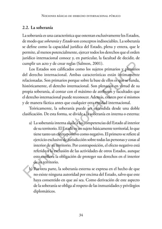 34
F
o
n
d
o
E
d
i
t
o
r
i
a
l
P
U
C
P
Nociones básicas de derecho internacional público
2.2. La soberanía
La soberanía es una característica que ostentan exclusivamente los Estados,
de modo que soberanía y Estado son conceptos indisociables. La soberanía
se define como la capacidad jurídica del Estado, plena y entera, que le
permite, al menos potencialmente, ejercer todos los derechos que el orden
jurídico internacional conoce y, en particular, la facultad de decidir, de
cumplir un acto y de crear reglas (Salmon, 2001).
Los Estados son calificados como los sujetos primarios y plenarios
del derecho internacional. Ambas características están íntimamente
relacionadas. Son primarios porque sobre la base de ellos es que se funda,
históricamente, el derecho internacional. Son plenarios en virtud de su
propia soberanía, al contar con el máximo de atributos y facultades que
el derecho internacional puede reconocer. Además, existen por sí mismos
y de manera fáctica antes que cualquier otra entidad internacional.
Teóricamente, la soberanía puede ser entendida desde una doble
clasificación. De esta forma, se divide a la soberanía en interna o externa:
a) La soberanía interna alude a las competencias del Estado al interior
de su territorio. El Estado es un sujeto básicamente territorial, lo que
tiene tanto un efecto positivo como negativo. El primero se refiere al
ejercicio exclusivo de jurisdicción sobre todas las personas y cosas al
interior de su territorio. Por contraposición, el efecto negativo está
referido a la exclusión de las actividades de otros Estados, aunque
esto conlleva la obligación de proteger sus derechos en el interior
de su territorio.
b) Por otra parte, la soberanía externa se expresa en el hecho de que
no existe ninguna autoridad por encima del Estado, salvo que este
haya consentido en que así sea. Como derivación de este aspecto
de la soberanía se obliga al respeto de las inmunidades y privilegios
diplomáticos.
 