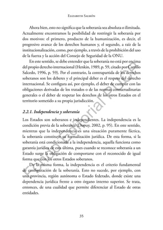35
F
o
n
d
o
E
d
i
t
o
r
i
a
l
P
U
C
P
Elizabeth Salmón
Ahora bien, esto no significa que la soberanía sea absoluta o ilimitada.
Actualmente encontramos la posibilidad de restringir la soberanía por
dos motivos: el primero, producto de la humanización, es decir, el
progresivo avance de los derechos humanos y, el segundo, a raíz de la
institucionalización, como, por ejemplo, a través de la prohibición del uso
de la fuerza y la acción del Consejo de Seguridad de la ONU.
En este sentido, se debe entender que la soberanía no está por encima
del propio derecho internacional (Henkin, 1989, p. 59, citado por Carrillo
Salcedo, 1996, p. 59). Por el contrario, la contrapartida de los derechos
soberanos son los deberes y el principal deber es el respeto del derecho
internacional. Se configura así, por ejemplo, el deber de cumplir con las
obligaciones derivadas de los tratados o de las normas consuetudinarias
generales o el deber de respetar los derechos de los otros Estados en el
territorio sometido a su propia jurisdicción.
2.2.1. Independencia y soberanía
Los Estados son soberanos e independientes. La independencia es la
condición previa de la soberanía (Dupuy, 2002, p. 95). En este sentido,
mientras que la independencia es una situación puramente fáctica,
la soberanía constituye su formalización jurídica. De esta forma, si la
soberanía está condicionada a la independencia, aquella funciona como
garantía jurídica de esta última, pues cuando se reconoce soberanía a un
Estado surge la obligación de comportarse con el reconocido de igual
forma que con los otros Estados soberanos.
De la misma forma, la independencia es el criterio fundamental
de configuración de la soberanía. Esto no sucede, por ejemplo, con
una provincia, región autónoma o Estado federado, donde existe una
dependencia jurídica frente a otro órgano interno superior. Se trata,
entonces, de una cualidad que permite diferenciar al Estado de otras
entidades.
 