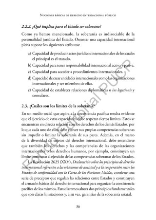 36
F
o
n
d
o
E
d
i
t
o
r
i
a
l
P
U
C
P
Nociones básicas de derecho internacional público
2.2.2. ¿Qué implica para el Estado ser soberano?
Como ya hemos mencionado, la soberanía es indisociable de la
personalidad jurídica del Estado. Ostentar una capacidad internacional
plena supone los siguientes atributos:
a) Capacidad de producir actos jurídicos internacionales de los cuales
el principal es el tratado.
b) Capacidad para tener responsabilidad internacional activa y pasiva.
c) Capacidad para acceder a procedimientos internacionales.
d) Capacidaddecrearentidadesinternacionalescomolasorganizaciones
internacionales y ser miembro de ellas.
e) Capacidad de establecer relaciones diplomáticas o ius legationis y
consulares.
2.3. ¿Cuáles son los límites de la soberanía?
En un medio social que aspira a la coexistencia pacífica resulta evidente
que el ejercicio de estas capacidades debe respetar ciertos límites. Estos se
encuentran en directa relación con los derechos de los demás Estados, por
lo que cada uno de ellos debe ejercer sus propias competencias soberanas
sin impedir o limitar la soberanía de sus pares. Además, en el marco
de la diversidad de sujetos del derecho internacional, debe entenderse
que también los derechos y las competencias de las organizaciones
internacionales o los derechos humanos, por ejemplo, constituyen un
límite intrínseco al ejercicio de las competencias soberanas de los Estados.
La Resolución 2625 (XXV), Declaración sobre los principios de derecho
internacional referentes a las relaciones de amistad y a la cooperación entre los
Estados de conformidad con la Carta de las Naciones Unidas, contiene una
serie de preceptos que regulan las relaciones entre Estados y constituyen
el armazón básico del derecho internacional para organizar la coexistencia
pacífica de los mismos. Estudiaremos ahora dos principios fundamentales
que son claras limitaciones y, a su vez, garantías de la soberanía estatal.
 