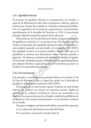 37
F
o
n
d
o
E
d
i
t
o
r
i
a
l
P
U
C
P
Elizabeth Salmón
2.3.1. Igualdad soberana
El principio de igualdad soberana es consustancial a los Estados, a
pesar de las diferencias de todo orden (económicas, militares, políticas,
etcétera) que siempre han existido en el derecho internacional público.
Con el surgimiento de las primeras organizaciones internacionales,
específicamente de la Sociedad de Naciones en 1919, el mencionado
principio adquirió autonomía respecto del de soberanía.
Posteriormente, la Carta de Naciones Unidas consagraría el principio
de igualdad en el artículo 2.1, al mencionar que «[l]a Organización está
basada en el principio de la igualdad soberana de todos sus miembros» y
sería también expresado, con más detalle, en la resolución 2625 (XXV).
Esta igualdad se mueve en el terreno jurídico y formal, dado que en el
preámbulo se reconoce que fácticamente existen «naciones grandes y
pequeñas». No obstante, en términos de soberanía, los Estados son iguales.
De este modo, el principio puede ser definido como la capacidad igualitaria
para adquirir derechos o igual protección de los derechos que posee un
Estado en la comunidad internacional.
2.3.2. No intervención
Este principio es reconocido como principio básico en el artículo 2.7 de
la Carta de Naciones Unidas y, al igual que sucede con el principio de
igualdad, se desarrolla en la resolución 2625 (XXV).
El principio de no intervención supone el derecho de todo Estado
soberano de conducir sus asuntos sin injerencia exterior. Implica la
prohibición de cualquier interferencia externa no consentida o sin
derecho en los asuntos internos de un Estado y también la prohibición de
interponerse en los asuntos internacionales o en las relaciones exteriores
de ese Estado.
Para que se configure una intervención deben concurrir dos supuestos:
a) La vulneración del dominio reservado del Estado
b) La coerción o amenaza de coerción sobre él.
 