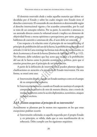 38
F
o
n
d
o
E
d
i
t
o
r
i
a
l
P
U
C
P
Nociones básicas de derecho internacional público
El dominio reservado alude a todas aquellas materias que deben ser
decididas por el Estado y sobre los cuales ningún otro Estado tiene el
derecho a intervenir. El contenido de este dominio es determinable según
el derecho internacional vigente y los acuerdos consentidos, por lo cual
se trata de un concepto relativo. Por su parte, la coerción o amenaza es
un atentado directo contra la voluntad estatal e implica un elemento de
objetividad frente a meras opiniones o percepciones; por tanto, para que
hablemos de coerción o amenaza de ella, el acto debe ser concreto.
Con respecto a la relación entre el principio de no intervención y el
principio de prohibición del uso de la fuerza, la prohibición contenida en el
artículo 2.4 de la Carta restringe las formas más obvias de intervención, es
decir, la amenaza y el uso de la fuerza (Jiménez de Aréchaga, 1978, p. 112).
No obstante, debe señalarse que hay actos que escapan a la prohibición
del uso de la fuerza como la presión económica o política, pero que sí
estarían proscritos por el principio de no intervención.
A partir de la definición de intervención se pueden plantear algunas
clasificaciones en atención a la presencia del Estado interventor. De esta
forma, se estará ante una:
a) Intervención directa: cuando un Estado sustituye a otro en el campo
de su competencia exclusiva.
b) Intervención indirecta: cuando un Estado no sustituye el campo de
competencia exclusiva de otro de manera directa, sino a través de
medios indirectos como la acción diplomática, económica, ataques
verbales, etcétera.
2.3.3. ¿Existen excepciones al principio de no intervención?
Actualmente se plantean por lo menos tres supuestos en los que estas
excepciones podrían ocurrir.
a) Intervención solicitada: es aquella requerida por el propio Estado
y, en principio, es válida, dado que es una manifestación de su
soberanía. Debe cumplir con los siguientes requisitos:
 