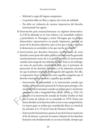 39
F
o
n
d
o
E
d
i
t
o
r
i
a
l
P
U
C
P
Elizabeth Salmón
− Solicitud a cargo del órgano competente.
− La petición debe ser libre y expresa (sin vicios de nulidad).
− No debe ser violatoria de normas imperativas del derecho
internacional (ius cogens).
b) Intervención para restaurar/instaurar un régimen democrático.
La CIJ ha afirmado en el Caso relativo a las actividades militares
y paramilitares en Nicaragua y contra Nicaragua que un sistema
democrático representativo no puede imponerse, aunque un
sector de la doctrina admitiría casos en los que se busca restaurar
la democracia en sociedades en las que esta ha preexistido.
c) Intervención por derechos humanos: la afirmación de estos
derechos como parte del orden público internacional ha generado
cuestionamientos acerca de si es posible justificar la intervención
cuando exista riesgo de una violación de ellos. Esto es, sin embargo,
un tema de particular complejidad dado que el principio de
protección de los derechos humanos y el de soberanía coexisten
sin que el primero implique la derogación del segundo. Por ello,
es importante hacer la distinción entre aquellas categorías que el
derecho internacional permite y aquellas que prohíbe.
− Intervención de humanidad: es la intervención armada que
implica una utilización puntual de la fuerza para proteger a los
nacionales en el extranjero cuando un peligro grave e inminente
amenaza su vida o integridad física (Kolb, 2003a, p. 218). Un
ejemplo es la intervención armada de Estados Unidos en Irán
tras la toma de rehenes en su consulado en 1979. Existe una
fuerte división en la doctrina sobre si esta es una categoría lícita.
La mayor parte se inclina por considerarla ilícita en virtud de
los artículos 2.4 y 51 de la Carta de Naciones Unidas.
− Intervención humanitaria: apunta al uso de la fuerza estatal con
el fin de detener o prevenir la masiva violación de los derechos
humanos más fundamentales en un tercer Estado, siempre que
 