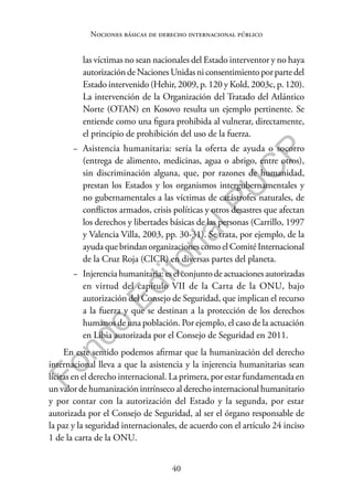 40
F
o
n
d
o
E
d
i
t
o
r
i
a
l
P
U
C
P
Nociones básicas de derecho internacional público
las víctimas no sean nacionales del Estado interventor y no haya
autorizacióndeNacionesUnidasniconsentimientoporpartedel
Estado intervenido (Hehir, 2009, p. 120 y Kold, 2003c, p. 120).
La intervención de la Organización del Tratado del Atlántico
Norte (OTAN) en Kosovo resulta un ejemplo pertinente. Se
entiende como una figura prohibida al vulnerar, directamente,
el principio de prohibición del uso de la fuerza.
− Asistencia humanitaria: sería la oferta de ayuda o socorro
(entrega de alimento, medicinas, agua o abrigo, entre otros),
sin discriminación alguna, que, por razones de humanidad,
prestan los Estados y los organismos intergubernamentales y
no gubernamentales a las víctimas de catástrofes naturales, de
conflictos armados, crisis políticas y otros desastres que afectan
los derechos y libertades básicas de las personas (Carrillo, 1997
y Valencia Villa, 2003, pp. 30-31). Se trata, por ejemplo, de la
ayuda que brindan organizaciones como el Comité Internacional
de la Cruz Roja (CICR) en diversas partes del planeta.
− Injerencia humanitaria: es el conjunto de actuaciones autorizadas
en virtud del capítulo VII de la Carta de la ONU, bajo
autorización del Consejo de Seguridad, que implican el recurso
a la fuerza y que se destinan a la protección de los derechos
humanos de una población. Por ejemplo, el caso de la actuación
en Libia autorizada por el Consejo de Seguridad en 2011.
En este sentido podemos afirmar que la humanización del derecho
internacional lleva a que la asistencia y la injerencia humanitarias sean
lícitas en el derecho internacional. La primera, por estar fundamentada en
un valor de humanización intrínseco al derecho internacional humanitario
y por contar con la autorización del Estado y la segunda, por estar
autorizada por el Consejo de Seguridad, al ser el órgano responsable de
la paz y la seguridad internacionales, de acuerdo con el artículo 24 inciso
1 de la carta de la ONU.
 