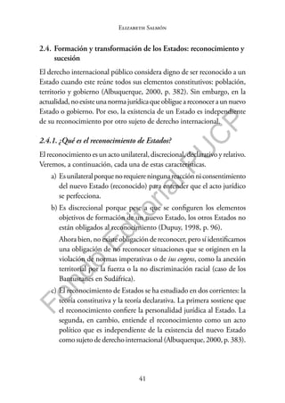 41
F
o
n
d
o
E
d
i
t
o
r
i
a
l
P
U
C
P
Elizabeth Salmón
2.4. Formación y transformación de los Estados: reconocimiento y
sucesión
El derecho internacional público considera digno de ser reconocido a un
Estado cuando este reúne todos sus elementos constitutivos: población,
territorio y gobierno (Albuquerque, 2000, p. 382). Sin embargo, en la
actualidad,noexisteunanormajurídicaqueobligueareconoceraunnuevo
Estado o gobierno. Por eso, la existencia de un Estado es independiente
de su reconocimiento por otro sujeto de derecho internacional.
2.4.1. ¿Qué es el reconocimiento de Estados?
El reconocimiento es un acto unilateral, discrecional, declarativo y relativo.
Veremos, a continuación, cada una de estas características.
a) Esunilateralporquenorequiereningunareacciónniconsentimiento
del nuevo Estado (reconocido) para entender que el acto jurídico
se perfecciona.
b) Es discrecional porque pese a que se configuren los elementos
objetivos de formación de un nuevo Estado, los otros Estados no
están obligados al reconocimiento (Dupuy, 1998, p. 96).
Ahora bien, no existe obligación de reconocer, pero sí identificamos
una obligación de no reconocer situaciones que se originen en la
violación de normas imperativas o de ius cogens, como la anexión
territorial por la fuerza o la no discriminación racial (caso de los
Bantustanes en Sudáfrica).
c) El reconocimiento de Estados se ha estudiado en dos corrientes: la
teoría constitutiva y la teoría declarativa. La primera sostiene que
el reconocimiento confiere la personalidad jurídica al Estado. La
segunda, en cambio, entiende el reconocimiento como un acto
político que es independiente de la existencia del nuevo Estado
como sujeto de derecho internacional (Albuquerque, 2000, p. 383).
 