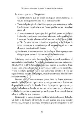 42
F
o
n
d
o
E
d
i
t
o
r
i
a
l
P
U
C
P
Nociones básicas de derecho internacional público
La primera postura es falaz porque:
− Es contradictorio que un Estado exista para unos Estados y, a la
vez, no exista para otros que no lo han reconocido.
− Vulnera el principio de efectividad, ya que pese a contar con todos
los elementos constitutivos un Estado podría no ser entendido
como tal.
− Es inconsistente con el principio de la igualdad, ya que implica que
los Estados preexistentes son quienes admiten o no la membresía de
los nuevos Estados a la comunidad internacional (Cassese, 2005,
p. 74). Por estas razones, la doctrina mayoritaria se inclina por la
teoría declarativa al considerar que el reconocimiento no es un
elemento constitutivo del Estado.
d) Finalmente, el reconocimiento de Estados es relativo porque solo
obliga a quien emitió la declaración de reconocimiento.
Asimismo, existen varias formas en las que se puede manifestar el
reconocimiento de Estados. Por un lado, puede darse expresa o tácitamente
(Rezek, 2011, p. 264). Será del primer modo cuando la cancillería de un
Estado emita una declaración en la que reconoce a otro, como ha sucedido
con la cancillería peruana con el caso del Estado palestino. Y será del
segundo modo cuando, por ejemplo, se celebre un tratado bilateral sobre
cualquier materia.
De otro lado, el reconocimiento puede darse de forma prematura
o tardía. Será del primer tipo cuando se otorgue antes de la finalización
de proceso de creación del Estado. Y será del segundo tipo cuando, ya
configurado el nuevo Estado, los terceros tarden en reconocer a la nueva
entidad soberana bajo la premisa de que no disponen de un control efectivo
sobre su población y su territorio.
Finalmente, el reconocimiento puede ser clasificado como de hecho
(de facto) o de derecho (de iure). Es de facto cuando este es de carácter
provisional, porque la autoridad reconocida puede desaparecer o ser
 