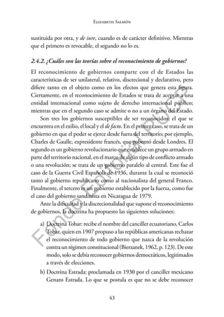 43
F
o
n
d
o
E
d
i
t
o
r
i
a
l
P
U
C
P
Elizabeth Salmón
sustituida por otra, y de iure, cuando es de carácter definitivo. Mientras
que el primero es revocable, el segundo no lo es.
2.4.2. ¿Cuáles son las teorías sobre el reconocimiento de gobiernos?
El reconocimiento de gobiernos comparte con el de Estados las
características de ser unilateral, relativo, discrecional y declarativo, pero
difiere tanto en el objeto como en los efectos que genera esta figura.
Ciertamente, en el reconocimiento de Estados se trata de aceptar a una
entidad internacional como sujeto de derecho internacional público;
mientras que en el segundo caso se admite o no a un órgano del Estado.
Son tres los gobiernos susceptibles de ser reconocidos: el que se
encuentra en el exilio, el local y el de facto. En el primer caso, se trata de un
gobierno en que el poder se ejerce desde fuera del territorio; por ejemplo,
Charles de Gaulle, expresidente francés, que gobernó desde Londres. El
segundo es un gobierno revolucionario que establece un grupo armado en
parte del territorio nacional, en el marco de algún tipo de conflicto armado
o una revolución; se trata de un gobierno paralelo al central. Este fue el
caso de la Guerra Civil Española de 1936, durante la cual se reconoció
tanto al gobierno republicano como al nacionalista del general Franco.
Finalmente, el tercero es un gobierno establecido por la fuerza, como fue
el caso del gobierno sandinista en Nicaragua de 1979.
Ante la dificultad y la discrecionalidad que supone el reconocimiento
de gobiernos, la doctrina ha propuesto las siguientes soluciones:
a) DoctrinaTobar: recibe el nombre del canciller ecuatoriano, Carlos
Tobar, quien en 1907 propuso a las repúblicas americanas rechazar
el reconocimiento de todo gobierno que nazca de la revolución
contraunrégimenconstitucional(Bierzanek,1962,p.123).Deeste
modo, solo se debía reconocer gobiernos democráticos, legitimados
a través de elecciones.
b) Doctrina Estrada: proclamada en 1930 por el canciller mexicano
Genaro Estrada. Lo que se postula es que no se debe reconocer
 