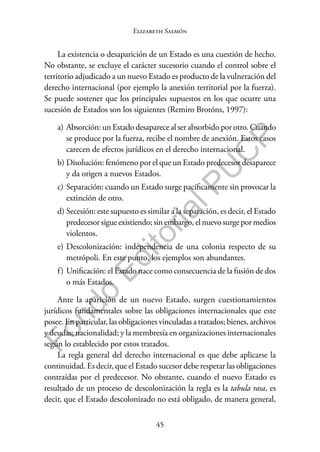 45
F
o
n
d
o
E
d
i
t
o
r
i
a
l
P
U
C
P
Elizabeth Salmón
La existencia o desaparición de un Estado es una cuestión de hecho.
No obstante, se excluye el carácter sucesorio cuando el control sobre el
territorio adjudicado a un nuevo Estado es producto de la vulneración del
derecho internacional (por ejemplo la anexión territorial por la fuerza).
Se puede sostener que los principales supuestos en los que ocurre una
sucesión de Estados son los siguientes (Remiro Brotóns, 1997):
a) Absorción: un Estado desaparece al ser absorbido por otro. Cuando
se produce por la fuerza, recibe el nombre de anexión. Estos casos
carecen de efectos jurídicos en el derecho internacional.
b) Disolución: fenómeno por el que un Estado predecesor desaparece
y da origen a nuevos Estados.
c) Separación: cuando un Estado surge pacíficamente sin provocar la
extinción de otro.
d) Secesión: este supuesto es similar a la separación, es decir, el Estado
predecesor sigue existiendo; sin embargo, el nuevo surge por medios
violentos.
e) Descolonización: independencia de una colonia respecto de su
metrópoli. En este punto, los ejemplos son abundantes.
f) Unificación: el Estado nace como consecuencia de la fusión de dos
o más Estados.
Ante la aparición de un nuevo Estado, surgen cuestionamientos
jurídicos fundamentales sobre las obligaciones internacionales que este
posee. En particular, las obligaciones vinculadas a tratados; bienes, archivos
y deudas; nacionalidad; y la membresía en organizaciones internacionales
según lo establecido por estos tratados.
La regla general del derecho internacional es que debe aplicarse la
continuidad. Es decir, que el Estado sucesor debe respetar las obligaciones
contraídas por el predecesor. No obstante, cuando el nuevo Estado es
resultado de un proceso de descolonización la regla es la tabula rasa, es
decir, que el Estado descolonizado no está obligado, de manera general,
 