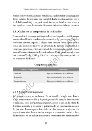 46
F
o
n
d
o
E
d
i
t
o
r
i
a
l
P
U
C
P
Nociones básicas de derecho internacional público
por los compromisos asumidos por el Estado colonizador (con excepción
de los tratados de fronteras, por ejemplo). En la práctica reciente, tras el
fin de la Guerra Fría y el surgimiento de los nuevos Estados, estos temas se
han resuelto a través de acuerdos bilaterales en función del caso concreto.
2.5. ¿Cuáles son las competencias de los Estados?
Podemos definir las competencias estatales como los poderes jurídicamente
reconocidos al Estado por el derecho internacional y que este puede ejercer
sobre una persona, espacio u objeto para conocer sobre algún asunto,
tomar una decisión o resolver un diferendo. El derecho internacional se
encarga de garantizar el libre ejercicio de las competencias estatales frente
a otros Estados, así como de determinar hasta dónde pueden ser ejercidos
esos poderes (Virally, 1983, p. 89). Cada competencia se corresponde con
los elementos del Estado.
Competencias del Estado
Tipo de competencia Definición
Personales Ejercidos en relación con la población
Territoriales Ejercidos en relación con el territorio
Autoorganización Ejercidos en relación con el gobierno
2.5.1. Competencias personales
Se caracterizan por ser exclusivas. En tal sentido, ningún otro Estado
puede inmiscuirse en ellas y la participación del derecho internacional
es reducida. Estas competencias ingresan, en un inicio, en la esfera del
dominio reservado y se aplica el principio de no intervención en caso
de que otro Estado quiera interferir en ellas. Aunque se ejerzan con
mayor fuerza sobre los nacionales, sea que se encuentren dentro o fuera
del territorio, no se realizan únicamente sobre estos sino también sobre
 