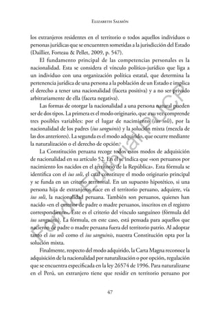 47
F
o
n
d
o
E
d
i
t
o
r
i
a
l
P
U
C
P
Elizabeth Salmón
los extranjeros residentes en el territorio o todos aquellos individuos o
personas jurídicas que se encuentren sometidas a la jurisdicción del Estado
(Daillier, Forteau & Pellet, 2009, p. 547).
El fundamento principal de las competencias personales es la
nacionalidad. Esta se considera el vínculo político-jurídico que liga a
un individuo con una organización política estatal, que determina la
pertenencia jurídica de una persona a la población de un Estado e implica
el derecho a tener una nacionalidad (faceta positiva) y a no ser privado
arbitrariamente de ella (faceta negativa).
Las formas de otorgar la nacionalidad a una persona natural pueden
ser de dos tipos. La primera es el modo originario, que a su vez comprende
tres posibles variables: por el lugar de nacimiento (ius soli), por la
nacionalidad de los padres (ius sanguinis) y la solución mixta (mezcla de
las dos anteriores). La segunda es el modo adquirido, que ocurre mediante
la naturalización o el derecho de opción.
La Constitución peruana recoge todos estos modos de adquisición
de nacionalidad en su artículo 52. En él se indica que «son peruanos por
nacimiento los nacidos en el territorio de la República». Esta fórmula se
identifica con el ius soli, el cual constituye el modo originario principal
y se funda en un criterio territorial. En un supuesto hipotético, si una
persona hija de extranjeros nace en el territorio peruano, adquiere, vía
ius soli, la nacionalidad peruana. También son peruanos, quienes han
nacido «en el exterior de padre o madre peruanos, inscritos en el registro
correspondiente». Este es el criterio del vínculo sanguíneo (fórmula del
ius sanguinis). La fórmula, en este caso, está pensada para aquellos que
nacieron de padre o madre peruana fuera del territorio patrio. Al adoptar
tanto el ius soli como el ius sanguinis, nuestra Constitución opta por la
solución mixta.
Finalmente, respecto del modo adquirido, la Carta Magna reconoce la
adquisición de la nacionalidad por naturalización o por opción, regulación
que se encuentra especificada en la ley 26574 de 1996. Para naturalizarse
en el Perú, un extranjero tiene que residir en territorio peruano por
 
