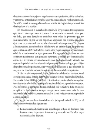 48
F
o
n
d
o
E
d
i
t
o
r
i
a
l
P
U
C
P
Nociones básicas de derecho internacional público
dos años consecutivos; ejercer regularmente una profesión, oficio o similar;
y carecer de antecedentes penales, tener buena conducta y solvencia moral.
También puede ser otorgada mediante resolución legislativa por servicios
distinguidos a la nación.
En relación con el derecho de opción, la ley presenta tres supuestos
que tienen dos aspectos en común. Los aspectos en común son, por
un lado, que este derecho se establece para todas las personas que no
son nacionales, ni por ius soli ni por ius sanguinis; por el otro, que, para
ejercerlo, las personas deben acudir a la autoridad competente. En cuanto
a los supuestos, este derecho es válido para, en primer lugar, las personas
que residen en el Perú desde los cinco años y que alcanzan la mayoría de
edad de acuerdo con las leyes peruanas. En segundo lugar, para los que
contraen matrimonio con peruano o peruana y residen por lo menos dos
años en el territorio peruano (en este caso, la disolución del vínculo no
supone la pérdida de la nacionalidad peruana). En tercer lugar, para hijos
de padre o madre peruanos, que viven en el extranjero y que alcanzan la
mayoría de edad sin haberse inscrito ante la autoridad competente.
Si bien es cierto que en el actual desarrollo del derecho internacional
corresponde a cada Estado determinar quiénes son sus nacionales (Daillier,
Forteau & Pellet, 2009, p. 548), en el ámbito internacional debe cumplirse
un criterio de efectividad para que la nacionalidad sea oponible a terceros.
Nos referimos al principio de nacionalidad real y efectiva. Este principio
se aplica en los casos en los que una persona cuenta con más de una
nacionalidad y se busca determinar cuál es la real y efectivamente oponible
a otros Estados.
Los criterios que han sido dados en la jurisprudencia de la CIJ en el
caso Nottebohm son los siguientes:
a) La nacionalidad efectiva será aquella que se basa en los lazos más
fuertes entre la persona interesada y uno de los Estados cuya
nacionalidad se disputa.
 