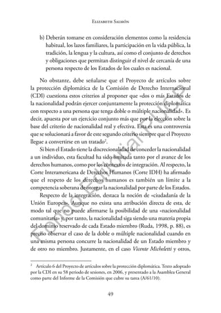 49
F
o
n
d
o
E
d
i
t
o
r
i
a
l
P
U
C
P
Elizabeth Salmón
b) Deberán tomarse en consideración elementos como la residencia
habitual, los lazos familiares, la participación en la vida pública, la
tradición, la lengua y la cultura, así como el conjunto de derechos
y obligaciones que permitan distinguir el nivel de cercanía de una
persona respecto de los Estados de los cuales es nacional.
No obstante, debe señalarse que el Proyecto de artículos sobre
la protección diplomática de la Comisión de Derecho Internacional
(CDI) cuestiona estos criterios al proponer que «dos o más Estados de
la nacionalidad podrán ejercer conjuntamente la protección diplomática
con respecto a una persona que tenga doble o múltiple nacionalidad». Es
decir, apuesta por un ejercicio conjunto más que por la elección sobre la
base del criterio de nacionalidad real y efectiva. Esta es una controversia
que se solucionará a favor de este segundo criterio siempre que el Proyecto
llegue a convertirse en un tratado2
.
Si bien el Estado tiene la discrecionalidad de conceder la nacionalidad
a un individuo, esta facultad ha sido limitada tanto por el avance de los
derechos humanos, como por los contextos de integración. Al respecto, la
Corte Interamericana de Derechos Humanos (Corte IDH) ha afirmado
que el respeto de los derechos humanos es también un límite a la
competencia soberana de otorgar la nacionalidad por parte de los Estados.
Respecto de la integración, destaca la noción de «ciudadanía de la
Unión Europea». Aunque no exista una atribución directa de esta, de
modo tal que no puede afirmarse la posibilidad de una «nacionalidad
comunitaria» y, por tanto, la nacionalidad siga siendo una materia propia
del dominio reservado de cada Estado miembro (Ruda, 1998, p. 88), es
preciso observar el caso de la doble o múltiple nacionalidad cuando en
una misma persona concurre la nacionalidad de un Estado miembro y
de otro no miembro. Justamente, en el caso Vicente Micheletti y otros,
2
Artículo 6 del Proyecto de artículos sobre la protección diplomática. Texto adoptado
por la CDI en su 58 periodo de sesiones, en 2006, y presentado a la Asamblea General
como parte del Informe de la Comisión que cubre su tarea (A/61/10).
 
