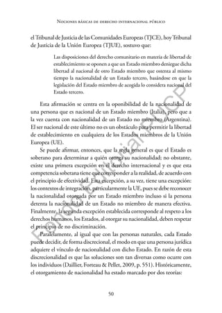 50
F
o
n
d
o
E
d
i
t
o
r
i
a
l
P
U
C
P
Nociones básicas de derecho internacional público
el Tribunal de Justicia de las Comunidades Europeas (TJCE), hoyTribunal
de Justicia de la Unión Europea (TJUE), sostuvo que:
Las disposiciones del derecho comunitario en materia de libertad de
establecimiento se oponen a que un Estado miembro deniegue dicha
libertad al nacional de otro Estado miembro que ostenta al mismo
tiempo la nacionalidad de un Estado tercero, basándose en que la
legislación del Estado miembro de acogida lo considera nacional del
Estado tercero.
Esta afirmación se centra en la oponibilidad de la nacionalidad de
una persona que es nacional de un Estado miembro (Italia), pero que a
la vez cuenta con nacionalidad de un Estado no miembro (Argentina).
El ser nacional de este último no es un obstáculo para permitir la libertad
de establecimiento en cualquiera de los Estados miembros de la Unión
Europea (UE).
Se puede afirmar, entonces, que la regla general es que el Estado es
soberano para determinar a quién otorga su nacionalidad; no obstante,
existe una primera excepción en el derecho internacional y es que esta
competencia soberana tiene que corresponder a la realidad, de acuerdo con
el principio de efectividad. Esta excepción, a su vez, tiene una excepción:
loscontextosdeintegración,particularmentela UE,puessedebereconocer
la nacionalidad otorgada por un Estado miembro incluso si la persona
detenta la nacionalidad de un Estado no miembro de manera efectiva.
Finalmente, la segunda excepción establecida corresponde al respeto a los
derechos humanos, los Estados, al otorgar su nacionalidad, deben respetar
el principio de no discriminación.
Paralelamente, al igual que con las personas naturales, cada Estado
puede decidir, de forma discrecional, el modo en que una persona jurídica
adquiere el vínculo de nacionalidad con dicho Estado. En razón de esta
discrecionalidad es que las soluciones son tan diversas como ocurre con
los individuos (Daillier, Forteau & Pellet, 2009, p. 551). Históricamente,
el otorgamiento de nacionalidad ha estado marcado por dos teorías:
 