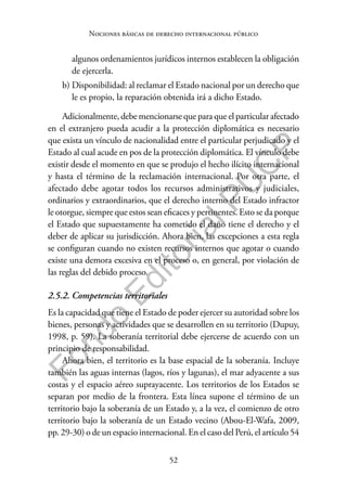 52
F
o
n
d
o
E
d
i
t
o
r
i
a
l
P
U
C
P
Nociones básicas de derecho internacional público
algunos ordenamientos jurídicos internos establecen la obligación
de ejercerla.
b) Disponibilidad: al reclamar el Estado nacional por un derecho que
le es propio, la reparación obtenida irá a dicho Estado.
Adicionalmente, debe mencionarse que para que el particular afectado
en el extranjero pueda acudir a la protección diplomática es necesario
que exista un vínculo de nacionalidad entre el particular perjudicado y el
Estado al cual acude en pos de la protección diplomática. El vínculo debe
existir desde el momento en que se produjo el hecho ilícito internacional
y hasta el término de la reclamación internacional. Por otra parte, el
afectado debe agotar todos los recursos administrativos y judiciales,
ordinarios y extraordinarios, que el derecho interno del Estado infractor
le otorgue, siempre que estos sean eficaces y pertinentes. Esto se da porque
el Estado que supuestamente ha cometido el daño tiene el derecho y el
deber de aplicar su jurisdicción. Ahora bien, las excepciones a esta regla
se configuran cuando no existen recursos internos que agotar o cuando
existe una demora excesiva en el proceso o, en general, por violación de
las reglas del debido proceso.
2.5.2. Competencias territoriales
Es la capacidad que tiene el Estado de poder ejercer su autoridad sobre los
bienes, personas y actividades que se desarrollen en su territorio (Dupuy,
1998, p. 59). La soberanía territorial debe ejercerse de acuerdo con un
principio de responsabilidad.
Ahora bien, el territorio es la base espacial de la soberanía. Incluye
también las aguas internas (lagos, ríos y lagunas), el mar adyacente a sus
costas y el espacio aéreo suprayacente. Los territorios de los Estados se
separan por medio de la frontera. Esta línea supone el término de un
territorio bajo la soberanía de un Estado y, a la vez, el comienzo de otro
territorio bajo la soberanía de un Estado vecino (Abou-El-Wafa, 2009,
pp. 29-30) o de un espacio internacional. En el caso del Perú, el artículo 54
 
