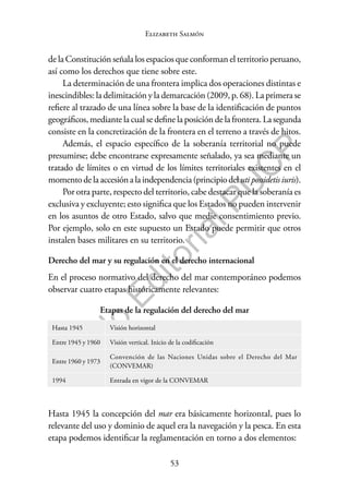 53
F
o
n
d
o
E
d
i
t
o
r
i
a
l
P
U
C
P
Elizabeth Salmón
de la Constitución señala los espacios que conforman el territorio peruano,
así como los derechos que tiene sobre este.
La determinación de una frontera implica dos operaciones distintas e
inescindibles: la delimitación y la demarcación (2009, p. 68). La primera se
refiere al trazado de una línea sobre la base de la identificación de puntos
geográficos, mediante la cual se define la posición de la frontera. La segunda
consiste en la concretización de la frontera en el terreno a través de hitos.
Además, el espacio específico de la soberanía territorial no puede
presumirse; debe encontrarse expresamente señalado, ya sea mediante un
tratado de límites o en virtud de los límites territoriales existentes en el
momentodelaaccesiónalaindependencia(principiodeluti possidetisiuris).
Por otra parte, respecto del territorio, cabe destacar que la soberanía es
exclusiva y excluyente; esto significa que los Estados no pueden intervenir
en los asuntos de otro Estado, salvo que medie consentimiento previo.
Por ejemplo, solo en este supuesto un Estado puede permitir que otros
instalen bases militares en su territorio.
Derecho del mar y su regulación en el derecho internacional
En el proceso normativo del derecho del mar contemporáneo podemos
observar cuatro etapas históricamente relevantes:
Etapas de la regulación del derecho del mar
Hasta 1945 Visión horizontal
Entre 1945 y 1960 Visión vertical. Inicio de la codificación
Entre 1960 y 1973
Convención de las Naciones Unidas sobre el Derecho del Mar
(CONVEMAR)
1994 Entrada en vigor de la CONVEMAR
Hasta 1945 la concepción del mar era básicamente horizontal, pues lo
relevante del uso y dominio de aquel era la navegación y la pesca. En esta
etapa podemos identificar la reglamentación en torno a dos elementos:
 