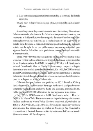 54
F
o
n
d
o
E
d
i
t
o
r
i
a
l
P
U
C
P
Nociones básicas de derecho internacional público
a) Mar territorial: espacio marítimo sometido a la soberanía del Estado
ribereño.
b) Alta mar: es la porción oceánica libre, no sometida a jurisdicción
alguna.
Sinembargo,noselogramayoracuerdosobreloslímitesydimensiones
del mar territorial y la alta mar. La única norma que encontramos en este
momento es la identificación de un espacio de tres millas de navegación.
Esta regla proviene de la norma de la «bala de cañón», en cuya razón un
Estado tiene derecho a la porción de mar que puede defender. Es necesario
señalar que la regla de las tres millas no era una norma universal, pues
algunos Estados defendían otras posiciones y otorgaban otra extensión
al mar territorial.
Entre 1945 y 1960 se inició un periodo en el cual la visión sobre el mar
se vuelve vertical debido al reconocimiento de la riqueza y potencialidad
de los fondos marinos. La ONU convocó, en 1958, a la I Conferencia
sobre el Derecho del Mar, en Ginebra. En esta etapa tampoco se llegó a
determinar una medida para el mar territorial. En 1960, la ONU convocó
a una II Conferencia sobre el Derecho del Mar para determinar la anchura
del mar territorial. Lamentablemente, el esfuerzo también fue infructuoso
pues no se llegó a un acuerdo definitorio.
Cabe señalar que durante este periodo, en 1952, Ecuador, Chile y
Perú adoptaron la Declaración de Santiago, mediante la cual proclamaban
soberanía y jurisdicción exclusivas hasta una distancia mínima de 200
millas náuticas (370 400 kilómetros) de mar adyacente a sus costas.
En 1973, la ONU convocó a la III Conferencia sobre el Derecho
del Mar en Nueva York. Tras nueve años de negociaciones y discusiones,
llevadas a cabo entre Nueva York y Ginebra, se adoptó, el 30 de abril de
1982, la CONVEMAR, con 130 votos a favor, cuatro en contra y diecisiete
abstenciones. Ese mismo año, se celebró en Montego Bay (Jamaica) la
ceremonia de la firma de la convención. Actualmente, la Convención del
Mar cuenta con 167 Estados parte.
 