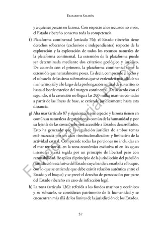 57
F
o
n
d
o
E
d
i
t
o
r
i
a
l
P
U
C
P
Elizabeth Salmón
y a quienes pescan en la zona. Con respecto a los recursos no vivos,
el Estado ribereño conserva toda la competencia.
f) Plataforma continental (artículo 76): el Estado ribereño tiene
derechos soberanos (exclusivos e independientes) respecto de la
exploración y la explotación de todos los recursos naturales de
la plataforma continental. La extensión de la plataforma puede
ser determinada mediante dos criterios: geológico y jurídico.
De acuerdo con el primero, la plataforma continental tiene la
extensión que naturalmente posea. Es decir, comprende el lecho y
el subsuelo de las áreas submarinas que se extienden más allá de su
mar territorial y a lo largo de la prolongación natural de su territorio
hasta el borde exterior del margen continental. De acuerdo con el
segundo, si la extensión no llega a las 200 millas marinas contadas
a partir de las líneas de base, se extiende jurídicamente hasta esta
distancia.
g) Alta mar (artículo 87 y siguientes): este espacio y la zona tienen en
común su naturaleza de patrimonio común de la humanidad y, por
su lejanía de las costas, solo será accesible a Estados desarrollados.
Esto ha generado que la regulación jurídica de ambos temas
esté marcada por un afán «institucionalizador» y limitativo de la
actividad estatal. Comprende todas las porciones no incluidas en
el mar territorial, en la zona económica exclusiva ni en las aguas
interiores y está regida por un principio de libertad pero con
razonabilidad. Se aplica el principio de la jurisdicción del pabellón
(jurisdicción exclusiva del Estado cuya bandera enarbola el buque,
con lo que se entiende que debe existir relación auténtica entre el
Estado y el buque) y se prevé el derecho de persecución por parte
del Estado ribereño en caso de infracción legal.
h) La zona (artículo 136): referida a los fondos marinos y oceánicos
y su subsuelo, se consideran patrimonio de la humanidad y se
encuentran más allá de los límites de la jurisdicción de los Estados.
 