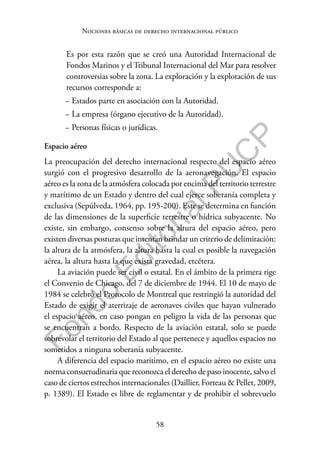 58
F
o
n
d
o
E
d
i
t
o
r
i
a
l
P
U
C
P
Nociones básicas de derecho internacional público
Es por esta razón que se creó una Autoridad Internacional de
Fondos Marinos y el Tribunal Internacional del Mar para resolver
controversias sobre la zona. La exploración y la explotación de sus
recursos corresponde a:
− Estados parte en asociación con la Autoridad.
− La empresa (órgano ejecutivo de la Autoridad).
− Personas físicas o jurídicas.
Espacio aéreo
La preocupación del derecho internacional respecto del espacio aéreo
surgió con el progresivo desarrollo de la aeronavegación. El espacio
aéreo es la zona de la atmósfera colocada por encima del territorio terrestre
y marítimo de un Estado y dentro del cual ejerce soberanía completa y
exclusiva (Sepúlveda, 1964, pp. 195-200). Este se determina en función
de las dimensiones de la superficie terrestre o hídrica subyacente. No
existe, sin embargo, consenso sobre la altura del espacio aéreo, pero
existen diversas posturas que intentan brindar un criterio de delimitación:
la altura de la atmósfera, la altura hasta la cual es posible la navegación
aérea, la altura hasta la que exista gravedad, etcétera.
La aviación puede ser civil o estatal. En el ámbito de la primera rige
el Convenio de Chicago, del 7 de diciembre de 1944. El 10 de mayo de
1984 se celebró el Protocolo de Montreal que restringió la autoridad del
Estado de exigir el aterrizaje de aeronaves civiles que hayan vulnerado
el espacio aéreo, en caso pongan en peligro la vida de las personas que
se encuentran a bordo. Respecto de la aviación estatal, solo se puede
sobrevolar el territorio del Estado al que pertenece y aquellos espacios no
sometidos a ninguna soberanía subyacente.
A diferencia del espacio marítimo, en el espacio aéreo no existe una
norma consuetudinaria que reconozca el derecho de paso inocente, salvo el
caso de ciertos estrechos internacionales (Daillier, Forteau & Pellet, 2009,
p. 1389). El Estado es libre de reglamentar y de prohibir el sobrevuelo
 