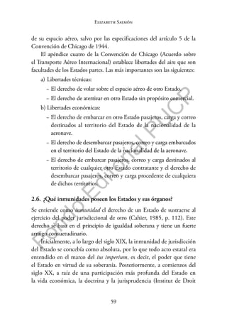 59
F
o
n
d
o
E
d
i
t
o
r
i
a
l
P
U
C
P
Elizabeth Salmón
de su espacio aéreo, salvo por las especificaciones del artículo 5 de la
Convención de Chicago de 1944.
El apéndice cuatro de la Convención de Chicago (Acuerdo sobre
el Transporte Aéreo Internacional) establece libertades del aire que son
facultades de los Estados partes. Las más importantes son las siguientes:
a) Libertades técnicas:
− El derecho de volar sobre el espacio aéreo de otro Estado.
− El derecho de aterrizar en otro Estado sin propósito comercial.
b) Libertades económicas:
− El derecho de embarcar en otro Estado pasajeros, carga y correo
destinados al territorio del Estado de la nacionalidad de la
aeronave.
− El derecho de desembarcar pasajeros, correo y carga embarcados
en el territorio del Estado de la nacionalidad de la aeronave.
− El derecho de embarcar pasajeros, correo y carga destinados al
territorio de cualquier otro Estado contratante y el derecho de
desembarcar pasajeros, correo y carga procedente de cualquiera
de dichos territorios.
2.6. ¿Qué inmunidades poseen los Estados y sus órganos?
Se entiende como inmunidad el derecho de un Estado de sustraerse al
ejercicio del poder jurisdiccional de otro (Cahier, 1985, p. 112). Este
derecho se basa en el principio de igualdad soberana y tiene un fuerte
arraigo consuetudinario.
Inicialmente, a lo largo del siglo XIX, la inmunidad de jurisdicción
del Estado se concebía como absoluta, por lo que todo acto estatal era
entendido en el marco del ius imperium, es decir, el poder que tiene
el Estado en virtud de su soberanía. Posteriormente, a comienzos del
siglo XX, a raíz de una participación más profunda del Estado en
la vida económica, la doctrina y la jurisprudencia (Institut de Droit
 