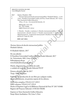 F
o
n
d
o
E
d
i
t
o
r
i
a
l
P
U
C
P
Nociones básicas de derecho internacional público
Elizabeth Salmón
© Elizabeth Salmón, 2017
De esta edición:
© Pontificia Universidad Católica del Perú, Fondo Editorial, 2017
Av. Universitaria 1801, Lima 32, Perú
feditor@pucp.edu.pe
www.fondoeditorial.pucp.edu.pe
Diseño, diagramación, corrección de estilo
y cuidado de la edición: Fondo Editorial PUCP
Primera edición: marzo de 2017
Tiraje: 1000 ejemplares
Prohibida la reproducción de este libro por cualquier medio,
total o parcialmente, sin permiso expreso de los editores.
ISBN obra completa: 978-612-317-229-9
ISBN volumen: 978-612-317-235-0
Hecho el Depósito Legal en la Biblioteca Nacional del Perú N° 2017-03406
Registro del Proyecto Editorial: 31501361700386
Impreso en Tarea Asociación Gráfica Educativa
Pasaje María Auxiliadora 156, Lima 5, Perú
BIBLIOTECA NACIONAL DEL PERÚ
Centro Bibliográfico Nacional
340.7
L
6
Salmón, Elizabeth, 1966-
Nociones básicas de derecho internacional público / Elizabeth Salmón.-- 1a ed.-
-Lima : Pontificia Universidad Católica del Perú, Fondo Editorial, 2017 (Lima :
Tarea Asociación Gráfica Educativa).
169 p. ; 21 cm.-- (Lo esencial del derecho ; 6)
Bibliografía: [161]-169.
D.L. 2017-03406
ISBN 978-612-317-235-0
1. Derecho - Estudio y enseñanza 2. Derecho internacional público 3. Derecho
internacional y derecho interno 4. Tratados internacionales 5. Justicia penal,
Administración de - Cooperación internacional I. Pontificia Universidad Católica
del Perú II. Título III. Serie
BNP: 2017-0934
 