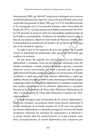 60
F
o
n
d
o
E
d
i
t
o
r
i
a
l
P
U
C
P
Nociones básicas de derecho internacional público
International, 2001, pp. 466-467) empezaron a distinguir entre actos en
virtud de la soberanía (iure imperii) y actos en los que el Estado actúa como
un privado (iure gestionis) (Cahier, 1985, pp. 113-115). Esta diferenciación
se ha consagrado con la Convención Europea sobre Inmunidad del
Estado, de 1972, y en otras normas en el ámbito internacional. En 1991,
la CDI presentó un proyecto sobre las inmunidades jurisdiccionales de
los Estados y sus propiedades. Finalmente, la Asamblea General, sobre la
base de este proyecto, adoptó la Convención de Naciones Unidas sobre
la inmunidad de la jurisdicción del Estado y de sus bienes de 2004, que
aún no ha entrado en vigencia.
La regla es que en los supuestos de actos iure gestionis no se pueda
invocar la inmunidad de jurisdicción, salvo que exista un tratado que
establezca lo contrario.
En este punto del capítulo nos concentraremos en las relaciones
diplomáticas y consulares. Estas son las relaciones voluntarias entre dos
Estados (acreditante y Estado receptor) destinadas a generar y mantener
relaciones activas interestatales, así como a permitir que los agentes
diplomáticos del Estado acreditante cumplan con sus funciones. El Estado
acreditante es aquel que envía a sus misiones diplomáticas y aquel que
estableceoficinasconsularesenotroEstado,mientrasqueelEstadoreceptor
esaquelquerecibealosfuncionariosdiplomáticosoconsulares.Laprincipal
base jurídica internacional de las relaciones diplomáticas y consulares
descansa en la Convención de Viena sobre Relaciones Diplomáticas de
1961 y la Convención de Viena sobre Relaciones Consulares de 1963,
respectivamente.
Se debe distinguir entre las funciones de las misiones diplomáticas y
las oficinas consulares. Las primeras tienen como función representar al
Estado acreditante en el Estado receptor. Al ser de corte más político,
las misiones diplomáticas o embajadas protegen los intereses del Estado
acreditante, fomentan las relaciones de cooperación y le informan a
su propio Estado sobre los acontecimientos en el país receptor, entre
otros. Jerárquicamente, la misión diplomática está compuesta por
 