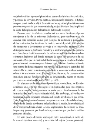 61
F
o
n
d
o
E
d
i
t
o
r
i
a
l
P
U
C
P
Elizabeth Salmón
un jefe de misión, agentes diplomáticos, personal administrativo y técnico,
y personal de servicios. Por su parte, de considerarlo necesario, el Estado
receptor puede declarar al jefe de misión o a los agentes diplomáticos como
persona non grata sin que sea necesaria alguna justificación. Esto implicará
la salida del diplomático del territorio del Estado receptor.
Por otra parte, las oficinas consulares tienen varias funciones, algunas
semejantes a las de las misiones diplomáticas, pero también otras de
carácter más específico como, por ejemplo, la asistencia y protección
de los nacionales, las funciones de carácter notarial y civil, la extensión
de pasaportes y documentos de viaje a los nacionales, etcétera. Debe
distinguirse entre la protección consular y la asistencia consular. La primera
es el derecho de la oficina consular de reclamar en defensa de los derechos
e intereses legítimos del Estado respecto de actos iure gestionis o de sus
nacionales. Para que un nacional de la oficina consular se beneficie de dicha
protección será necesario que el daño se haya debido a la vulneración de
una norma del Estado receptor por parte de un particular o autoridad del
mismo. Por su parte, la asistencia consular es la ayuda que un funcionario
ofrece a los nacionales de su Estado y, especialmente, de comunicación
inmediata con sus familiares en caso de ser arrestado, puesto en prisión
preventiva o detenido (Beltrán, 2012, p. 168).
En el marco de las relaciones diplomáticas y consulares, los Estados
acuerdan una serie de privilegios e inmunidades para sus órganos
de representación. Antiguamente se creía que el fundamento de las
inmunidades era la extraterritorialidad. Sin embargo, el verdadero
fundamento es la condición soberana del Estado acreditante o que envía.
Entre los privilegios comúnmente otorgados tenemos: colocar la bandera y
el escudo del Estado acreditante en los locales de la misión, la inviolabilidad
de la correspondencia oficial, la valija diplomática, la exención de todo
impuesto y gravamen por los derechos y aranceles que perciba la misión
por actos oficiales .
En este punto, debemos distinguir entre inmunidad en razón de
la materia (ratione materiae) y en razón del sujeto (ratione personae).
 