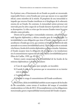 62
F
o
n
d
o
E
d
i
t
o
r
i
a
l
P
U
C
P
Nociones básicas de derecho internacional público
En el primer caso, el funcionario de un Estado no puede ser encontrado
responsable frente a otros Estados por actos que ejecute en su capacidad
oficial, como miembro de la misión. El propósito de esta inmunidad es
impedir que terceros Estados interfieran en el despliegue de la soberanía
externa de un Estado. En contraste, la inmunidad ratione personae está
reservada para los altos cargos de un Estado durante el periodo en el cual
se desempeñen. La idea es evitar que los terceros Estados traten los actos
oficiales como privados.
Dentro de los privilegios e inmunidades existentes, cabe resaltar que
toda legación diplomática y oficina consular goza de inviolabilidad. La
inviolabilidad es una obligación que tiene el Estado receptor para con el
acreditante o Estado que envía, que consiste en brindar protección de todo
atentado en su contra (inviolabilidad activa). Dicha protección se extiende
a los bienes y locales de la misión diplomática u oficina consular. Asimismo,
el Estado receptor tiene la obligación de no ingresar a las instalaciones
sin el consentimiento expreso del jefe de la misma (inviolabilidad pasiva)
(Pérez de Cuéllar, 1999, pp. 89-90).
Existen cuatro excepciones a la inviolabilidad de los locales de las
misiones diplomáticas u oficinas consulares:
a) Caso de urgencia extrema (por ejemplo, un incendio).
b) Cuando la vida de las personas que se encuentran en su interior
está en peligro.
c) Legítima defensa.
d) Cuando se tenga el consentimiento del Estado acreditante.
Ahora bien, dicha inviolabilidad también ocurre respecto de los locales
de los consulados, como retrata el incidente del ataque al consulado
estadounidense en Libia de 2012. El incumplimiento con las obligaciones
mencionadas genera responsabilidad internacional del Estado receptor.
 