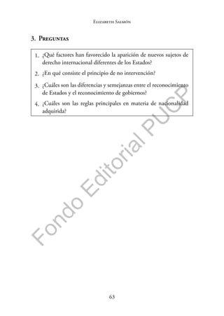 63
F
o
n
d
o
E
d
i
t
o
r
i
a
l
P
U
C
P
Elizabeth Salmón
3. Preguntas
1. ¿Qué factores han favorecido la aparición de nuevos sujetos de
derecho internacional diferentes de los Estados?
2. ¿En qué consiste el principio de no intervención?
3. ¿Cuáles son las diferencias y semejanzas entre el reconocimiento
de Estados y el reconocimiento de gobiernos?
4. ¿Cuáles son las reglas principales en materia de nacionalidad
adquirida?
 