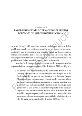 F
o
n
d
o
E
d
i
t
o
r
i
a
l
P
U
C
P
Capítulo 3
LAS ORGANIZACIONES INTERNACIONALES, SUJETOS
DERIVADOS DEL DERECHO INTERNACIONAL
A partir del siglo XIX empezó a quedar en claro que muchos de los
problemas estatales no podían ser resueltos en un marco estrictamente
nacional y que era necesaria una solución basada en la cooperación
intergubernamental, por lo que se percibía una tendencia hacia la
interdependencia tanto en materias ligadas a la vida cotidiana como en
problemas de índole mundial, como la paz o el desarrollo.
La evolución de las organizaciones internacionales hasta nuestros días
se puede clasificar en tres generaciones (Díez deVelasco, 2005, pp. 40 y ss.).
a) La primera está representada por las comisiones fluviales y las
uniones administrativas internacionales que surgen entre la
finalización de las guerras napoleónicas y la Primera Guerra
Mundial. Surgen organizaciones internacionales que, con el fin
de lograr una coordinación económica y técnica, cuentan con
el elemento de institucionalidad y permanencia. Es esta primera
generación la que dibuja la estructura tripartita de las actuales
organizaciones internacionales basadas en la existencia de una
asamblea compuesta por todos los miembros, un consejo directivo
y una secretaría que se encarga de las actividades administrativas o
«del día a día» de la organización (Medina, 1976, p. 41).
 