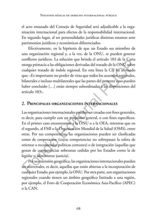 68
F
o
n
d
o
E
d
i
t
o
r
i
a
l
P
U
C
P
Nociones básicas de derecho internacional público
el acto emanado del Consejo de Seguridad será adjudicable a la orga-
nización internacional para efectos de la responsabilidad internacional.
En segundo lugar, al ser personalidades jurídicas distintas estamos ante
patrimonios jurídicos y económicos diferenciados.
Efectivamente, en la hipótesis de que un Estado sea miembro de
una organización regional y, a la vez, de la ONU, se pueden generar
conflictos jurídicos. La solución que brinda el artículo 103 de la Carta
otorga primacía a las obligaciones derivadas del tratado de la ONU sobre
cualquier tratado de índole regional. En esta línea la CIJ ha afirmado
que: «Es importante no perder de vista que todos los acuerdos regionales,
bilaterales e incluso multilaterales que las partes del presente caso pueden
haber concluido […] están siempre subordinadas a las disposiciones del
artículo 103».
2. Principales organizaciones internacionales
Las organizaciones internacionales pueden ser creadas con fines generales,
es decir, para cumplir con un propósito general, o con fines específicos.
En el primer caso encontramos a la ONU o a la OEA, mientras que en
el segundo, al FMI o la Organización Mundial de la Salud (OMS), entre
otras. Por sus competencias, las organizaciones pueden ser clasificadas
como de cooperación (cuyas competencias no sobrepasan la esfera de
orientar o recomendar políticas comunes) o de integración (aquellas que
gozan de competencias soberanas cedidas por los Estados como la de
legislar o administrar justicia).
Por su extensión geográfica, las organizaciones internacionales pueden
ser universales, es decir, aquellas que están abiertas a la incorporación de
cualquier Estado, por ejemplo, la ONU. Por otra parte, son organizaciones
regionales cuando tienen un ámbito geográfico limitado a una región,
por ejemplo, el Foro de Cooperación Económica Asia-Pacífico (APEC)
o la CAN.
 