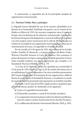 69
F
o
n
d
o
E
d
i
t
o
r
i
a
l
P
U
C
P
Elizabeth Salmón
A continuación, se expondrán dos de los principales ejemplos de
organizaciones internacionales.
2.1. Naciones Unidas: fines y principios
La Segunda Guerra Mundial fue una de las mayores calamidades en la
historia de la humanidad. Finalizada esta guerra, con la victoria de los
Aliados en febrero de 1945, fue necesario reorganizar tanto el centro de
Europa como la dinámica de las relaciones internacionales. Fueron tales
los horrores de la guerra (la desaparición y muerte de millones de personas)
y la crisis europea (como consecuencia de la caída de Alemania), que era
evidente la necesidad de una organización internacional que velase por el
mantenimiento de la paz y la seguridad en el ámbito mundial.
En este sentido, el 14 de agosto de 1941, el presidente de los Estados
Unidos, Franklin D. Roosevelt, y el primer ministro del Reino Unido,
Winston Churchill, firmaron la Carta del Atlántico. Esta constituye el
primer documento en el que se apunta la necesidad de garantizar el nuevo
orden mundial mediante una nueva organización que reemplace a la
Sociedad de Naciones (Medina, 1974, p. 19).
La Carta de las Naciones Unidas fue aprobada por unanimidad el
25 de junio de 1945 y entró en vigor el 24 de octubre del mismo año al
ser ratificada por los países signatarios y los cinco miembros permanentes
del Consejo de Seguridad. El nacimiento de esta organización se debió al
fracaso de su antecesora, la Sociedad de Naciones, y actualmente es una de
las organizaciones internacionales más importantes en el ámbito mundial.
El artículo 1 de la Carta de la ONU regula sus fines o propósitos que,
a modo de síntesis, pueden ser clasificados en los siguientes:
a) La paz y la seguridad internacionales.
b) El desarrollo económico y social de los Estados miembros.
c) La cooperación internacional para resolver los distintos problemas,
entre los cuales se incluye la protección de los derechos humanos.
d) La codificación del derecho internacional (Bacelar, 2010, p. 565).
 