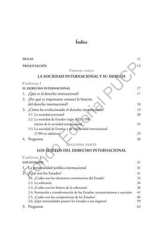 F
o
n
d
o
E
d
i
t
o
r
i
a
l
P
U
C
P
SIGLAS 11
PRESENTACIÓN 13
Primera parte
LA SOCIEDAD INTERNACIONAL Y SU DERECH
Capítulo 1
EL DERECHO INTERNACIONAL 17
1. ¿Qué es el derecho internacional? 17
2. ¿Por qué es importante conocer la historia
del derecho internacional? 18
3. ¿Cómo ha evolucionado el derecho internacional? 19
3.1. La sociedad preestatal 20
3.2. La sociedad de Estados (siglo XVI-1789):
inicios de la sociedad internacional 21
3.3. La sociedad de Estados y de solidaridad internacional
(1789-en adelante) 23
4. Preguntas 28
Segunda parte
LOS SUJETOS DEL DERECHO INTERNACIONAL
Capítulo 2
LOS ESTADOS 31
1. La personalidad jurídica internacional 31
2. ¿Qué son los Estados? 31
2.1. ¿Cuáles son los elementos constitutivos del Estado? 33
2.2. La soberanía 34
2.3. ¿Cuáles son los límites de la soberanía? 36
2.4. Formación y transformación de los Estados: reconocimiento y sucesión 41
2.5. ¿Cuáles son las competencias de los Estados? 46
2.6. ¿Qué inmunidades poseen los Estados y sus órganos? 59
3. Preguntas 63
Índice
 