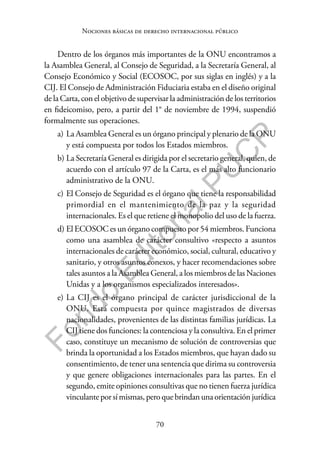 70
F
o
n
d
o
E
d
i
t
o
r
i
a
l
P
U
C
P
Nociones básicas de derecho internacional público
Dentro de los órganos más importantes de la ONU encontramos a
la Asamblea General, al Consejo de Seguridad, a la Secretaría General, al
Consejo Económico y Social (ECOSOC, por sus siglas en inglés) y a la
CIJ. El Consejo de Administración Fiduciaria estaba en el diseño original
de la Carta, con el objetivo de supervisar la administración de los territorios
en fideicomiso, pero, a partir del 1° de noviembre de 1994, suspendió
formalmente sus operaciones.
a) La Asamblea General es un órgano principal y plenario de la ONU
y está compuesta por todos los Estados miembros.
b) La Secretaría General es dirigida por el secretario general, quien, de
acuerdo con el artículo 97 de la Carta, es el más alto funcionario
administrativo de la ONU.
c) El Consejo de Seguridad es el órgano que tiene la responsabilidad
primordial en el mantenimiento de la paz y la seguridad
internacionales. Es el que retiene el monopolio del uso de la fuerza.
d) El ECOSOC es un órgano compuesto por 54 miembros. Funciona
como una asamblea de carácter consultivo «respecto a asuntos
internacionales de carácter económico, social, cultural, educativo y
sanitario, y otros asuntos conexos, y hacer recomendaciones sobre
tales asuntos a la Asamblea General, a los miembros de las Naciones
Unidas y a los organismos especializados interesados».
e) La CIJ es el órgano principal de carácter jurisdiccional de la
ONU. Está compuesta por quince magistrados de diversas
nacionalidades, provenientes de las distintas familias jurídicas. La
CIJ tiene dos funciones: la contenciosa y la consultiva. En el primer
caso, constituye un mecanismo de solución de controversias que
brinda la oportunidad a los Estados miembros, que hayan dado su
consentimiento, de tener una sentencia que dirima su controversia
y que genere obligaciones internacionales para las partes. En el
segundo, emite opiniones consultivas que no tienen fuerza jurídica
vinculante por sí mismas, pero que brindan una orientación jurídica
 