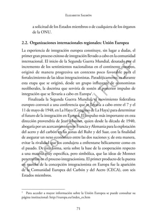 71
F
o
n
d
o
E
d
i
t
o
r
i
a
l
P
U
C
P
Elizabeth Salmón
a solicitud de los Estados miembros o de cualquiera de los órganos
de la ONU.
2.2. Organizaciones internacionales regionales: Unión Europea
La experiencia de integración europea constituye, sin lugar a dudas, el
primer gran proceso exitoso de integración llevado a cabo en la comunidad
internacional. El inicio de la Segunda Guerra Mundial, desatado por el
incremento de los sentimientos nacionalistas en el continente europeo,
originó de manera progresiva un contexto poco favorable para el
fortalecimiento de las ideas integracionistas. Paradójicamente, es durante
esta etapa que se originó, desde un grupo influyente de economistas
neoliberales, la doctrina que serviría de sostén al posterior impulso de
integración que se llevaría a cabo en Europa1
.
Finalizada la Segunda Guerra Mundial, el movimiento federalista
europeo convocó a una conferencia que se llevaría a cabo entre el 7 y el
11 de mayo de 1948, en La Haya (Congreso de La Haya) para determinar
el futuro de la integración en Europa. El impulso más importante en esta
dirección provendría de Jean Monnet, quien desde la década de 1940,
abogaría por un acercamiento entre Francia y Alemania para la explotación
del acero y del carbón en las zonas del Ruhr y del Saar, con la finalidad
de asegurar un nexo económico entre las dos naciones y, de esta manera,
evitar la rivalidad que los condujera a enfrentarse bélicamente como en
el pasado. De esta forma, sería sobre la base de la cooperación respecto
a una materia muy específica, pero simbólica, que las ideas de Monnet
penetrarían en el proceso integracionista. El primer producto de la puesta
en marcha de la concepción integracionista en Europa fue la aparición
de la Comunidad Europea del Carbón y del Acero (CECA), con seis
Estados miembros.
1
Para acceder a mayor información sobre la Unión Europea se puede consultar su
página institucional: http://europa.eu/index_es.htm
 
