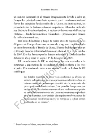 73
F
o
n
d
o
E
d
i
t
o
r
i
a
l
P
U
C
P
Elizabeth Salmón
un cambio sustancial en el proceso integracionista llevado a cabo en
Europa. Las principales novedades aportadas por el tratado constitucional
fueron los principios fundacionales de la Unión, sus instituciones, los
procedimientos de decisión, así como sus políticas. Si bien fue ratificado
por dieciocho Estados miembros, el rechazo de los votantes de Francia y
Holanda —donde fue sometido a referéndum— provocó que el proceso
de ratificación terminara.
Tras estas dificultades y luego de varios años de negociación, los
dirigentes de Europa alcanzaron un acuerdo y lograron como resultado
un texto denominado elTratado de Lisboa. El texto final fue aprobado en
el Consejo Europeo informal celebrado en Lisboa, el 18 y 19 de octubre
de 2007. Este fue firmado por los Estados miembros el 13 de diciembre
del mismo año y entró en vigor el 1° de diciembre de 2009.
Tal como lo señala la UE, su objetivo se basa en responder a las
esperanzas y expectativas de los ciudadanos europeos frente a los retos
actuales. Con motivo del antes mencionado Tratado de Lisboa, la UE
señaló que:
Los Estados miembros no están ya en condiciones de afrontar en
solitario todos estos nuevos retos, que no conocen fronteras. Solo un
esfuerzo colectivo a escala europea permitirá hacerlo y responder a las
preocupaciones de los ciudadanos. Pero, para ello, Europa tiene que
modernizarse. Necesita instrumentos eficaces y coherentes adaptados
no solo al funcionamiento de una Unión recientemente ampliada de
15 a 28 miembros, sino también a las rápidas transformaciones del
mundo actual. Esto implica renovar las normas de la vida en común
establecidas en los tratados2
.
2
http://europa.eu/lisbon_treaty/take/index_es.htm
 