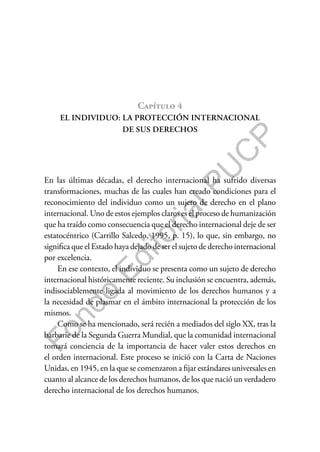 F
o
n
d
o
E
d
i
t
o
r
i
a
l
P
U
C
P
Capítulo 4
EL INDIVIDUO: LA PROTECCIÓN INTERNACIONAL
DE SUS DERECHOS
En las últimas décadas, el derecho internacional ha sufrido diversas
transformaciones, muchas de las cuales han creado condiciones para el
reconocimiento del individuo como un sujeto de derecho en el plano
internacional. Uno de estos ejemplos claros es el proceso de humanización
que ha traído como consecuencia que el derecho internacional deje de ser
estatocéntrico (Carrillo Salcedo, 1995, p. 15), lo que, sin embargo, no
significa que el Estado haya dejado de ser el sujeto de derecho internacional
por excelencia.
En ese contexto, el individuo se presenta como un sujeto de derecho
internacional históricamente reciente. Su inclusión se encuentra, además,
indisociablemente ligada al movimiento de los derechos humanos y a
la necesidad de plasmar en el ámbito internacional la protección de los
mismos.
Como se ha mencionado, será recién a mediados del siglo XX, tras la
barbarie de la Segunda Guerra Mundial, que la comunidad internacional
tomará conciencia de la importancia de hacer valer estos derechos en
el orden internacional. Este proceso se inició con la Carta de Naciones
Unidas, en 1945, en la que se comenzaron a fijar estándares universales en
cuanto al alcance de los derechos humanos, de los que nació un verdadero
derecho internacional de los derechos humanos.
 