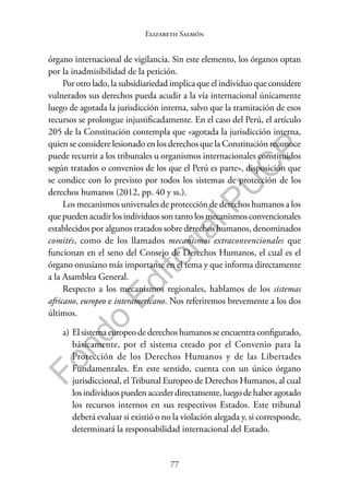 77
F
o
n
d
o
E
d
i
t
o
r
i
a
l
P
U
C
P
Elizabeth Salmón
órgano internacional de vigilancia. Sin este elemento, los órganos optan
por la inadmisibilidad de la petición.
Por otro lado, la subsidiariedad implica que el individuo que considere
vulnerados sus derechos pueda acudir a la vía internacional únicamente
luego de agotada la jurisdicción interna, salvo que la tramitación de esos
recursos se prolongue injustificadamente. En el caso del Perú, el artículo
205 de la Constitución contempla que «agotada la jurisdicción interna,
quien se considere lesionado en los derechos que la Constitución reconoce
puede recurrir a los tribunales u organismos internacionales constituidos
según tratados o convenios de los que el Perú es parte», disposición que
se condice con lo previsto por todos los sistemas de protección de los
derechos humanos (2012, pp. 40 y ss.).
Los mecanismos universales de protección de derechos humanos a los
quepuedenacudirlosindividuossontantolosmecanismosconvencionales
establecidos por algunos tratados sobre derechos humanos, denominados
comités, como de los llamados mecanismos extraconvencionales que
funcionan en el seno del Consejo de Derechos Humanos, el cual es el
órgano onusiano más importante en el tema y que informa directamente
a la Asamblea General.
Respecto a los mecanismos regionales, hablamos de los sistemas
africano, europeo e interamericano. Nos referiremos brevemente a los dos
últimos.
a) El sistema europeo de derechos humanos se encuentra configurado,
básicamente, por el sistema creado por el Convenio para la
Protección de los Derechos Humanos y de las Libertades
Fundamentales. En este sentido, cuenta con un único órgano
jurisdiccional, elTribunal Europeo de Derechos Humanos, al cual
losindividuospuedenaccederdirectamente,luegodehaberagotado
los recursos internos en sus respectivos Estados. Este tribunal
deberá evaluar si existió o no la violación alegada y, si corresponde,
determinará la responsabilidad internacional del Estado.
 