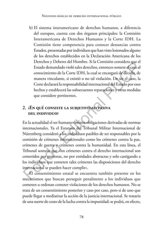 78
F
o
n
d
o
E
d
i
t
o
r
i
a
l
P
U
C
P
Nociones básicas de derecho internacional público
b) El sistema interamericano de derechos humanos, a diferencia
del europeo, cuenta con dos órganos principales: la Comisión
Interamericana de Derechos Humanos y la Corte IDH. La
Comisión tiene competencia para conocer denuncias contra
Estados,presentadaspor individuosquehanvistolesionadosalguno
de los derechos establecidos en la Declaración Americana de los
Derechos y Deberes del Hombre. Si la Comisión considera que el
Estado demandado violó tales derechos, entonces somete el caso al
conocimiento de la Corte IDH, la cual se encargará de decidir, de
manera vinculante, si existió o no tal violación. De ser el caso, la
Corte declarará la responsabilidad internacional del Estado por esos
hechos y establecerá las subsecuentes reparaciones y otras medidas
que considere pertinentes.
2. ¿En qué consiste la subjetividad pasiva
del individuo?
En la actualidad el ser humano detenta obligaciones derivadas de normas
internacionales. Ya el Estatuto del Tribunal Militar Internacional de
Núremberg consideró a los individuos pasibles de ser responsables por la
comisión de crímenes internacionales como los crímenes contra la paz,
crímenes de guerra y crímenes contra la humanidad. En esta línea, el
Tribunal sostuvo que «los crímenes contra el derecho internacional son
cometidos por personas, no por entidades abstractas y solo castigando a
los individuos que cometen tales crímenes las disposiciones del derecho
internacional se pueden hacer cumplir».
El consentimiento estatal se encuentra también presente en los
mecanismos que buscan perseguir penalmente a los individuos que
cometen u ordenan cometer violaciones de los derechos humanos. No se
trata de un consentimiento posterior y caso por caso, pero sí de uno que
puede llegar a mediatizar la acción de la justicia internacional. Se trataría
de una suerte de costo de la lucha contra la impunidad: se podrá, en efecto,
 
