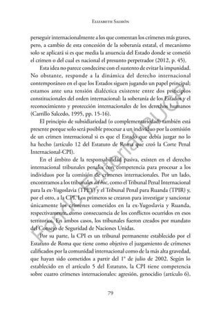 79
F
o
n
d
o
E
d
i
t
o
r
i
a
l
P
U
C
P
Elizabeth Salmón
perseguir internacionalmente a los que comentan los crímenes más graves,
pero, a cambio de esta concesión de la soberanía estatal, el mecanismo
solo se aplicará si es que media la anuencia del Estado donde se cometió
el crimen o del cual es nacional el presunto perpetrador (2012, p. 45).
Esta idea no parece condecirse con el sustento de evitar la impunidad.
No obstante, responde a la dinámica del derecho internacional
contemporáneo en el que los Estados siguen jugando un papel principal;
estamos ante una tensión dialéctica existente entre dos principios
constitucionales del orden internacional: la soberanía de los Estados y el
reconocimiento y protección internacionales de los derechos humanos
(Carrillo Salcedo, 1995, pp. 15-16).
El principio de subsidiariedad (o complementariedad) también está
presente porque solo será posible procesar a un individuo por la comisión
de un crimen internacional si es que el Estado que debía juzgar no lo
ha hecho (artículo 12 del Estatuto de Roma que creó la Corte Penal
Internacional-CPI).
En el ámbito de la responsabilidad pasiva, existen en el derecho
internacional tribunales penales con competencia para procesar a los
individuos por la comisión de crímenes internacionales. Por un lado,
encontramos a los tribunales ad hoc, como elTribunal Penal Internacional
para la ex-Yugoslavia (TPEY) y el Tribunal Penal para Ruanda (TPIR) y,
por el otro, a la CPI. Los primeros se crearon para investigar y sancionar
únicamente los crímenes cometidos en la ex-Yugoslavia y Ruanda,
respectivamente, como consecuencia de los conflictos ocurridos en esos
territorios. En ambos casos, los tribunales fueron creados por mandato
del Consejo de Seguridad de Naciones Unidas.
Por su parte, la CPI es un tribunal permanente establecido por el
Estatuto de Roma que tiene como objetivo el juzgamiento de crímenes
calificados por la comunidad internacional como de la más alta gravedad,
que hayan sido cometidos a partir del 1° de julio de 2002. Según lo
establecido en el artículo 5 del Estatuto, la CPI tiene competencia
sobre cuatro crímenes internacionales: agresión, genocidio (artículo 6),
 