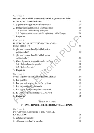F
o
n
d
o
E
d
i
t
o
r
i
a
l
P
U
C
P
Capítulo 3
LAS ORGANIZACIONES INTERNACIONALES, SUJETOS DERIVADOS
DEL DERECHO INTERNACIONAL 65
1. ¿Qué es una organización internacional? 67
2. Principales organizaciones internacionales 68
2.1. Naciones Unidas: fines y principios 69
2.2. Organizaciones internacionales regionales: Unión Europea 71
3. Preguntas 74
Capítulo 4
EL INDIVIDUO: LA PROTECCIÓN INTERNACIONAL
DE SUS DERECHOS 75
1. ¿En qué consiste la subjetividad activa
del individuo? 76
2. ¿En qué consiste la subjetividad pasiva
del individuo? 78
3. Otras figuras de protección: asilo y refugio 82
3.1. ¿Qué es el derecho de asilo? 82
3.2. ¿Qué es el refugio? 84
4. Preguntas 87
Capítulo 5
OTROS SUJETOS DE DERECHO INTERNACIONAL 89
1. Los pueblos 89
2. Los movimientos de liberación nacional 90
3. Las empresas multinacionales 90
4. Las organizaciones no gubernamentales 91
5. El Comité Internacional de la Cruz Roja 91
6. Preguntas 92
Tercera parte
FORMACIÓN DEL DERECHO INTERNACIONAL
Capítulo 6
LAS FUENTES DEL DERECHO INTERNACIONAL:
LOS TRATADOS 95
1. ¿Qué es un tratado? 97
2. ¿Cómo se regulan los tratados? 99
 