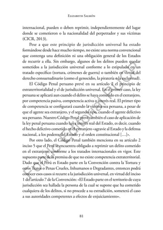 81
F
o
n
d
o
E
d
i
t
o
r
i
a
l
P
U
C
P
Elizabeth Salmón
internacional, pueden o deben reprimir, independientemente del lugar
donde se cometieron o la nacionalidad del perpetrador y sus víctimas
(CICR, 2013).
Pese a que este principio de jurisdicción universal ha estado
formándose desde hace mucho tiempo, no existe una norma convencional
que contenga una definición ni una obligación general de los Estados
de recurrir a ella. Sin embargo, algunos de los delitos pueden quedar
sometidos a la jurisdicción universal conforme a lo estipulado en un
tratado específico (tortura, crímenes de guerra) o también en virtud del
derecho consuetudinario (como el genocidio, la piratería o la esclavitud).
El Código Penal peruano prevé en su artículo 2 el principio de
extraterritorialidad y el de jurisdicción universal. En el primer caso, la ley
peruana se aplicará aun cuando el delito se haya cometido en el extranjero,
por competencia pasiva, competencia activa o interés real. El primer tipo
de competencia se configurará cuando la víctima sea peruana, a pesar de
que el agente sea extranjero, y el segundo tipo, cuando el agente delictivo
sea peruano. Nuestro Código Penal prevé también el caso de aplicación de
la ley penal peruana cuando haya interés real del Estado, es decir, cuando
el hecho delictivo cometido en el extranjero «agravie al Estado y la defensa
nacional, a los poderes del Estado y el orden constitucional […]».
Por otro lado, el Código Penal también menciona en su artículo 2
inciso 5 que el Perú se encuentra obligado a reprimir un delito cometido
en el extranjero, conforme a los tratados internacionales en vigor. Este
supuesto parte de la premisa de que no existe competencia extraterritorial.
Dado que el Perú es Estado parte en la Convención contra la Tortura y
otros Tratos o Penas Crueles, Inhumanos o Degradantes, entonces podrá
conocer esos casos si recurre a la jurisdicción universal, en virtud del inciso
1 del artículo 7 de la Convención: «El Estado parte en el territorio de cuya
jurisdicción sea hallada la persona de la cual se supone que ha cometido
cualquiera de los delitos, si no procede a su extradición, someterá el caso
a sus autoridades competentes a efectos de enjuiciamiento».
 