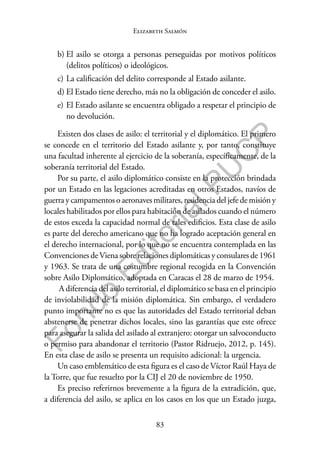 83
F
o
n
d
o
E
d
i
t
o
r
i
a
l
P
U
C
P
Elizabeth Salmón
b) El asilo se otorga a personas perseguidas por motivos políticos
(delitos políticos) o ideológicos.
c) La calificación del delito corresponde al Estado asilante.
d) El Estado tiene derecho, más no la obligación de conceder el asilo.
e) El Estado asilante se encuentra obligado a respetar el principio de
no devolución.
Existen dos clases de asilo: el territorial y el diplomático. El primero
se concede en el territorio del Estado asilante y, por tanto, constituye
una facultad inherente al ejercicio de la soberanía, específicamente, de la
soberanía territorial del Estado.
Por su parte, el asilo diplomático consiste en la protección brindada
por un Estado en las legaciones acreditadas en otros Estados, navíos de
guerra y campamentos o aeronaves militares, residencia del jefe de misión y
locales habilitados por ellos para habitación de asilados cuando el número
de estos exceda la capacidad normal de tales edificios. Esta clase de asilo
es parte del derecho americano que no ha logrado aceptación general en
el derecho internacional, por lo que no se encuentra contemplada en las
Convenciones deViena sobre relaciones diplomáticas y consulares de 1961
y 1963. Se trata de una costumbre regional recogida en la Convención
sobre Asilo Diplomático, adoptada en Caracas el 28 de marzo de 1954.
A diferencia del asilo territorial, el diplomático se basa en el principio
de inviolabilidad de la misión diplomática. Sin embargo, el verdadero
punto importante no es que las autoridades del Estado territorial deban
abstenerse de penetrar dichos locales, sino las garantías que este ofrece
para asegurar la salida del asilado al extranjero: otorgar un salvoconducto
o permiso para abandonar el territorio (Pastor Ridruejo, 2012, p. 145).
En esta clase de asilo se presenta un requisito adicional: la urgencia.
Un caso emblemático de esta figura es el caso de Víctor Raúl Haya de
la Torre, que fue resuelto por la CIJ el 20 de noviembre de 1950.
Es preciso referirnos brevemente a la figura de la extradición, que,
a diferencia del asilo, se aplica en los casos en los que un Estado juzga,
 