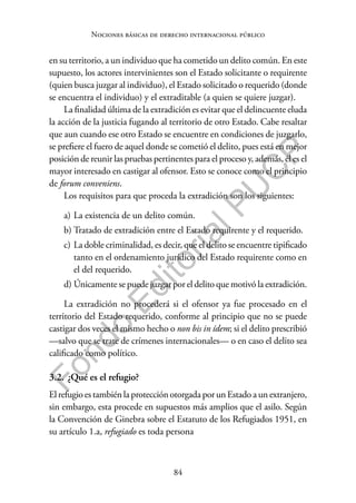 84
F
o
n
d
o
E
d
i
t
o
r
i
a
l
P
U
C
P
Nociones básicas de derecho internacional público
en su territorio, a un individuo que ha cometido un delito común. En este
supuesto, los actores intervinientes son el Estado solicitante o requirente
(quien busca juzgar al individuo), el Estado solicitado o requerido (donde
se encuentra el individuo) y el extraditable (a quien se quiere juzgar).
La finalidad última de la extradición es evitar que el delincuente eluda
la acción de la justicia fugando al territorio de otro Estado. Cabe resaltar
que aun cuando ese otro Estado se encuentre en condiciones de juzgarlo,
se prefiere el fuero de aquel donde se cometió el delito, pues está en mejor
posición de reunir las pruebas pertinentes para el proceso y, además, él es el
mayor interesado en castigar al ofensor. Esto se conoce como el principio
de forum conveniens.
Los requisitos para que proceda la extradición son los siguientes:
a) La existencia de un delito común.
b) Tratado de extradición entre el Estado requirente y el requerido.
c) La doble criminalidad, es decir, que el delito se encuentre tipificado
tanto en el ordenamiento jurídico del Estado requirente como en
el del requerido.
d) Únicamente se puede juzgar por el delito que motivó la extradición.
La extradición no procederá si el ofensor ya fue procesado en el
territorio del Estado requerido, conforme al principio que no se puede
castigar dos veces el mismo hecho o non bis in ídem; si el delito prescribió
—salvo que se trate de crímenes internacionales— o en caso el delito sea
calificado como político.
3.2. ¿Qué es el refugio?
El refugio es también la protección otorgada por un Estado a un extranjero,
sin embargo, esta procede en supuestos más amplios que el asilo. Según
la Convención de Ginebra sobre el Estatuto de los Refugiados 1951, en
su artículo 1.a, refugiado es toda persona
 
