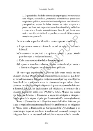 85
F
o
n
d
o
E
d
i
t
o
r
i
a
l
P
U
C
P
Elizabeth Salmón
[…] que debido a fundados temores de ser perseguida por motivos de
raza, religión, nacionalidad, pertenencia a determinado grupo social
u opiniones políticas, se encuentre fuera del país de su nacionalidad
y no pueda o, a causa de dichos temores, no quiera acogerse a la
protección de tal país; o que, careciendo de nacionalidad y hallándose,
a consecuencia de tales acontecimientos, fuera del país donde antes
tuviera su residencia habitual, no pueda o, a causa de dichos temores,
no quiera regresar a él.
En tal sentido, se pueden identificar cuatro aspectos relevantes:
a) La persona se encuentra fuera de su país de origen o residencia
habitual.
b) Se encuentra incapacitada o no quiere acogerse a la protección del
país de origen o residencia habitual.
c) Debe tener temores fundados de ser perseguida.
d) La persecución se basa en la raza, religión, nacionalidad, pertenencia
a determinado grupo social u opiniones políticas.
El temor que experimenta la persona debe estar basado en una
situación objetiva. De esta manera, encontramos dos elementos que deben
ser tomados en cuenta de manera conjunta: uno subjetivo y otro objetivo.
Para ello deben considerarse todas las circunstancias que rodean el caso
concreto, incluso el estado psicológico en el que se encuentra el solicitante,
el historial familiar, las declaraciones del solicitante, el contexto de la
situación pertinente, entre otros (ACNUR, 1992). Al igual que sucede
con la figura del asilo, el Estado no se encuentra obligado a otorgar el
refugio, pero debe respetar el principio de no devolución o non-refoulement.
Tanto la Convención de la Organización de la Unidad Africana, por
la que se regulan los aspectos específicos de los problemas de los refugiados
en África, como la Declaración de Cartagena de la OEA incluyen a las
personas que huyen de conflictos armados en el marco del concepto de
refugiado. Esto no ocurre con los demás instrumentos sobre la materia.
 