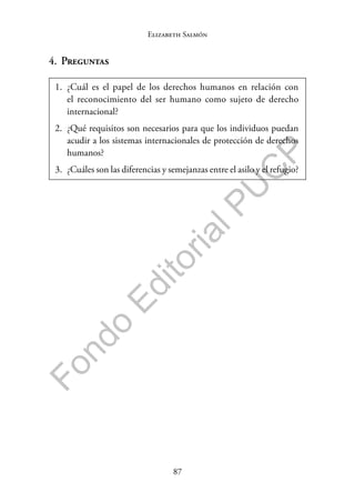 87
F
o
n
d
o
E
d
i
t
o
r
i
a
l
P
U
C
P
Elizabeth Salmón
4. Preguntas
1. ¿Cuál es el papel de los derechos humanos en relación con
el reconocimiento del ser humano como sujeto de derecho
internacional?
2. ¿Qué requisitos son necesarios para que los individuos puedan
acudir a los sistemas internacionales de protección de derechos
humanos?
3. ¿Cuáles son las diferencias y semejanzas entre el asilo y el refugio?
 